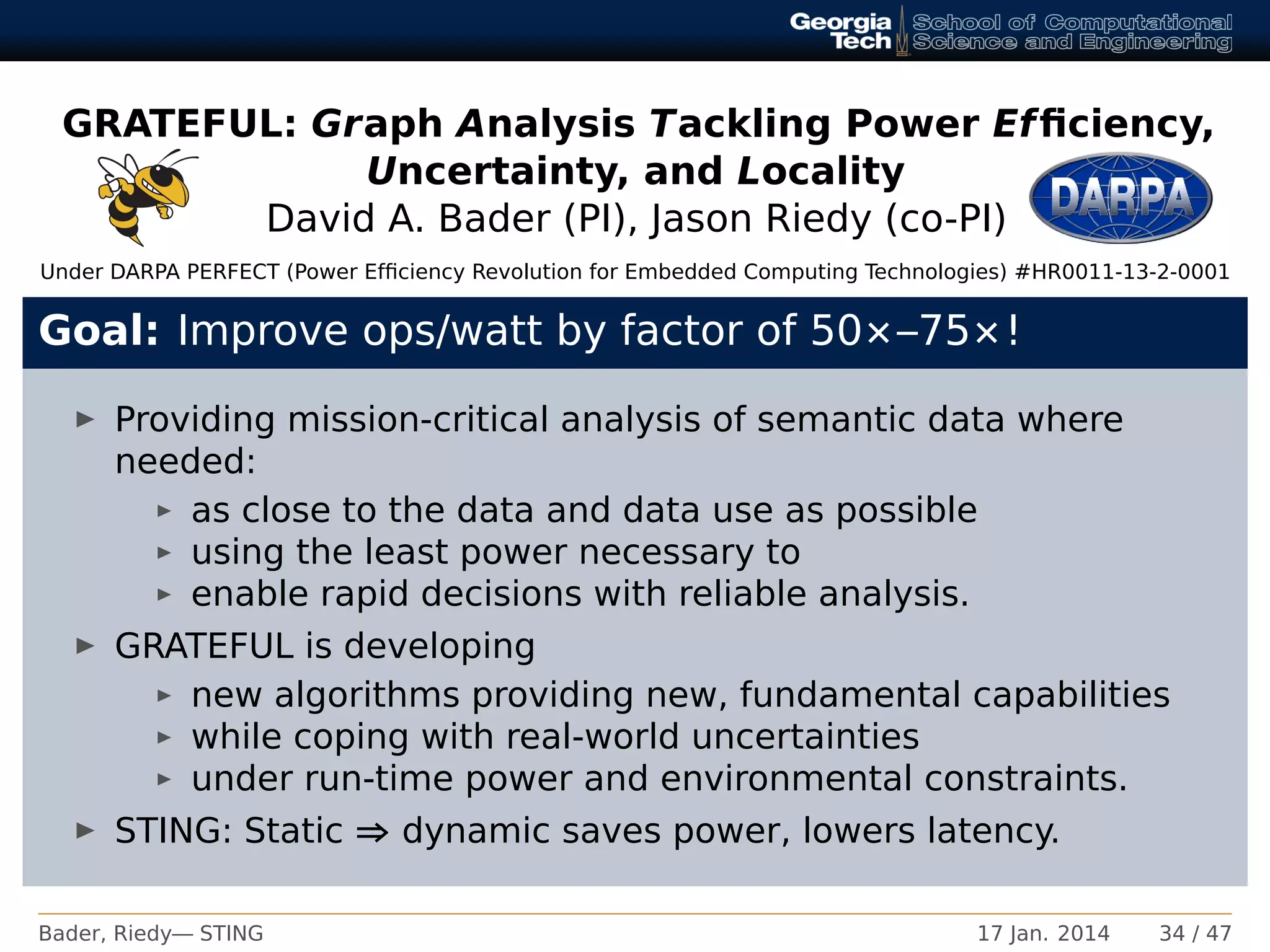 GRATEFUL: Graph Analysis Tackling Power Efﬁciency,
Uncertainty, and Locality
David A. Bader (PI), Jason Riedy (co-PI)
Under DARPA PERFECT (Power Efﬁciency Revolution for Embedded Computing Technologies) #HR0011-13-2-0001
Goal: Improve ops/watt by factor of 50×–75×!
Providing mission-critical analysis of semantic data where
needed:
as close to the data and data use as possible
using the least power necessary to
enable rapid decisions with reliable analysis.
GRATEFUL is developing
new algorithms providing new, fundamental capabilities
while coping with real-world uncertainties
under run-time power and environmental constraints.
STING: Static ⇒ dynamic saves power, lowers latency.
Bader, Riedy— STING 17 Jan. 2014 34 / 47
 
