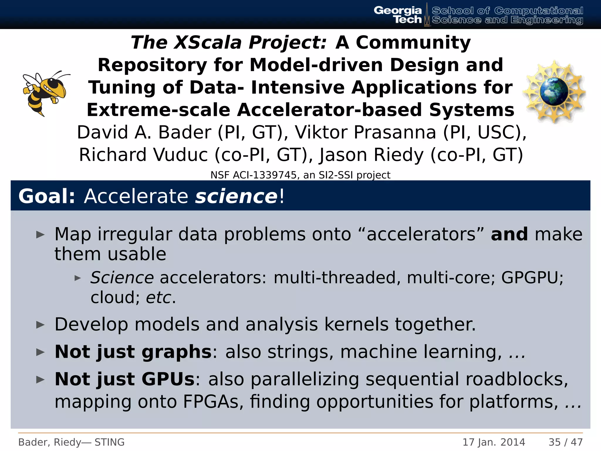 The XScala Project: A Community
Repository for Model-driven Design and
Tuning of Data- Intensive Applications for
Extreme-scale Accelerator-based Systems
David A. Bader (PI, GT), Viktor Prasanna (PI, USC),
Richard Vuduc (co-PI, GT), Jason Riedy (co-PI, GT)
NSF ACI-1339745, an SI2-SSI project
Goal: Accelerate science!
Map irregular data problems onto “accelerators” and make
them usable
Science accelerators: multi-threaded, multi-core; GPGPU;
cloud; etc.
Develop models and analysis kernels together.
Not just graphs: also strings, machine learning, ...
Not just GPUs: also parallelizing sequential roadblocks,
mapping onto FPGAs, ﬁnding opportunities for platforms, ...
Bader, Riedy— STING 17 Jan. 2014 35 / 47
 