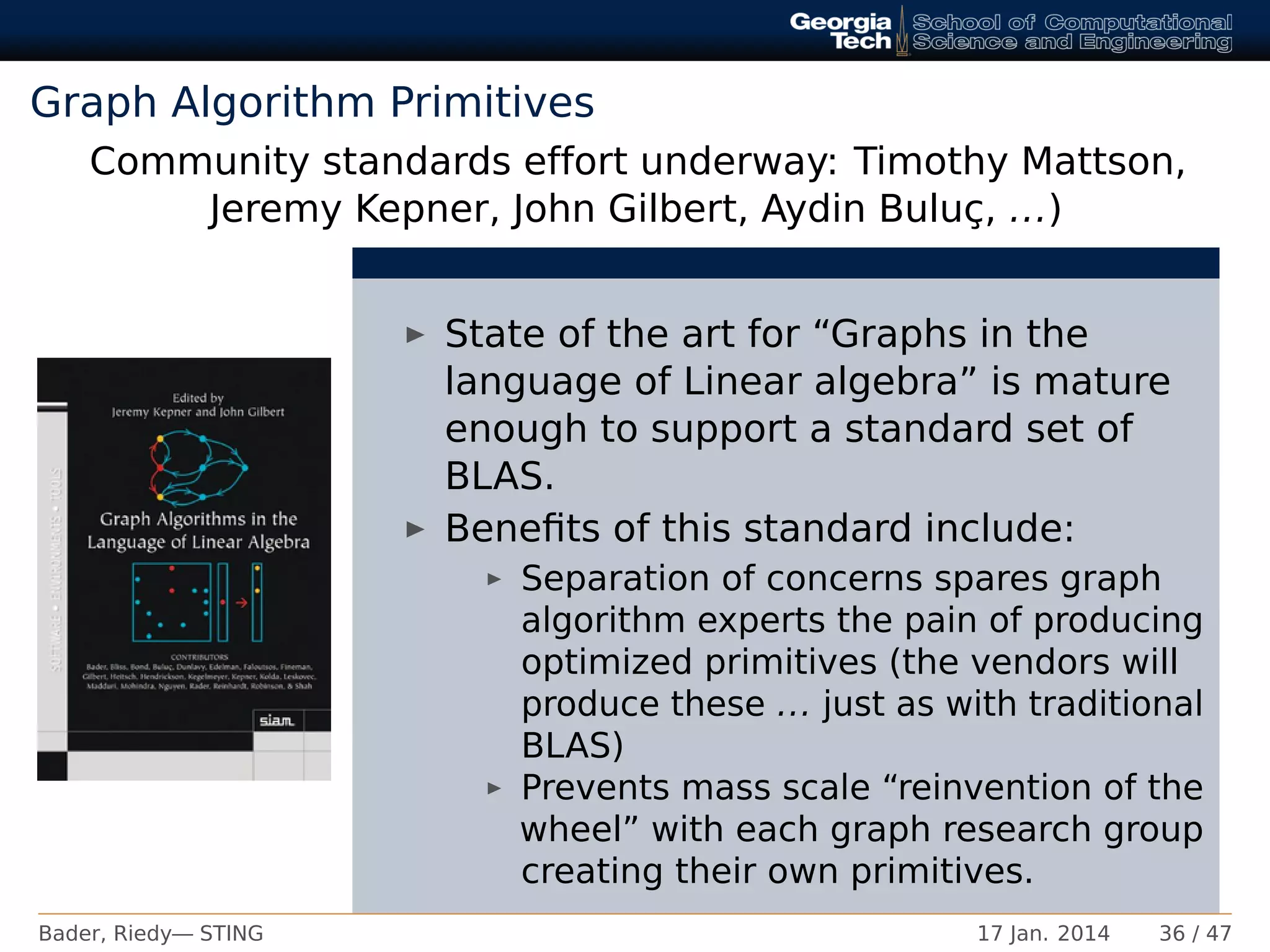 Graph Algorithm Primitives
Community standards effort underway: Timothy Mattson,
Jeremy Kepner, John Gilbert, Aydin Buluç, ...)
State of the art for “Graphs in the
language of Linear algebra” is mature
enough to support a standard set of
BLAS.
Beneﬁts of this standard include:
Separation of concerns spares graph
algorithm experts the pain of producing
optimized primitives (the vendors will
produce these ... just as with traditional
BLAS)
Prevents mass scale “reinvention of the
wheel” with each graph research group
creating their own primitives.
Bader, Riedy— STING 17 Jan. 2014 36 / 47
 