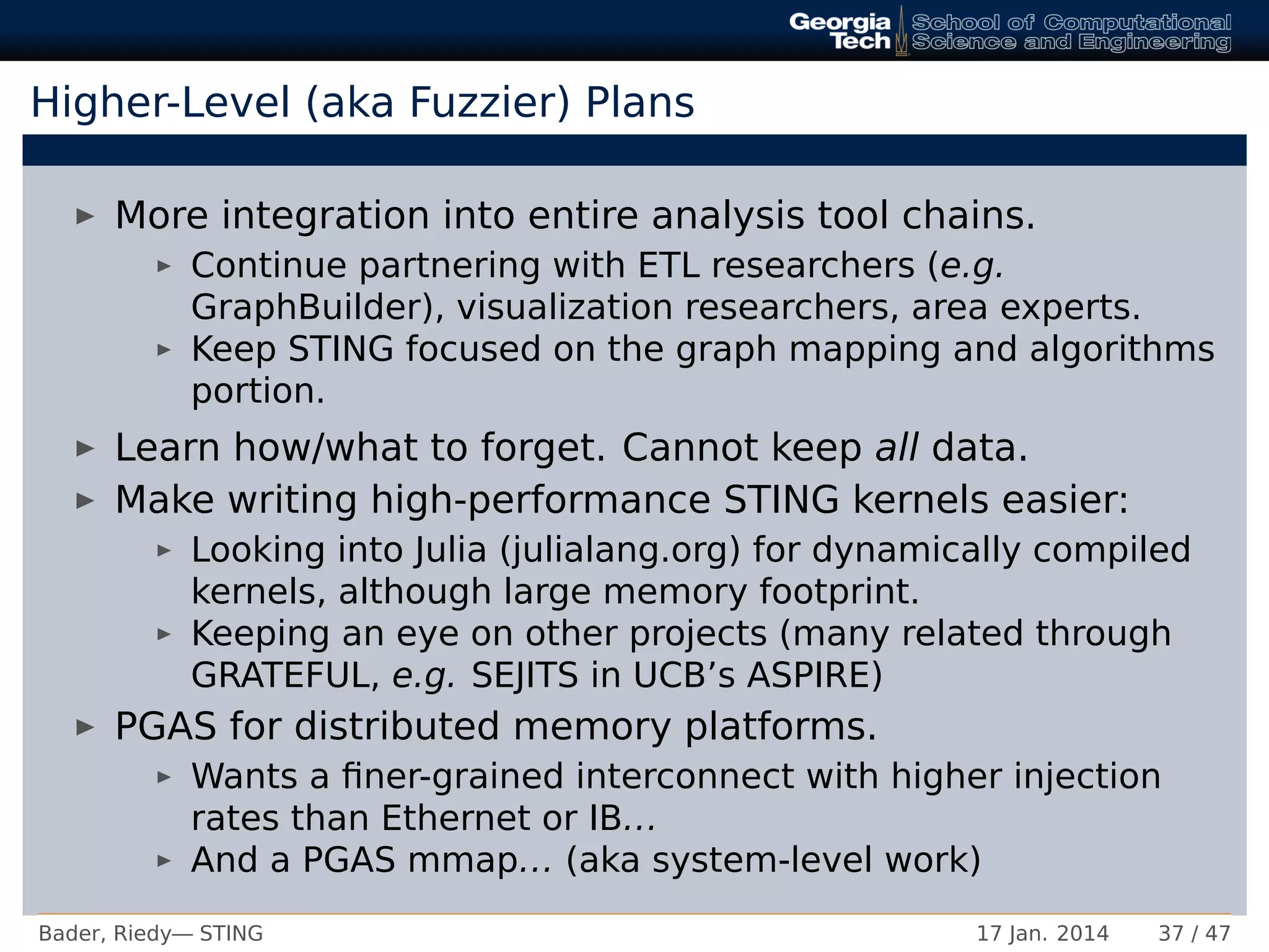 Higher-Level (aka Fuzzier) Plans
More integration into entire analysis tool chains.
Continue partnering with ETL researchers (e.g.
GraphBuilder), visualization researchers, area experts.
Keep STING focused on the graph mapping and algorithms
portion.
Learn how/what to forget. Cannot keep all data.
Make writing high-performance STING kernels easier:
Looking into Julia (julialang.org) for dynamically compiled
kernels, although large memory footprint.
Keeping an eye on other projects (many related through
GRATEFUL, e.g. SEJITS in UCB’s ASPIRE)
PGAS for distributed memory platforms.
Wants a ﬁner-grained interconnect with higher injection
rates than Ethernet or IB...
And a PGAS mmap... (aka system-level work)
Bader, Riedy— STING 17 Jan. 2014 37 / 47
 