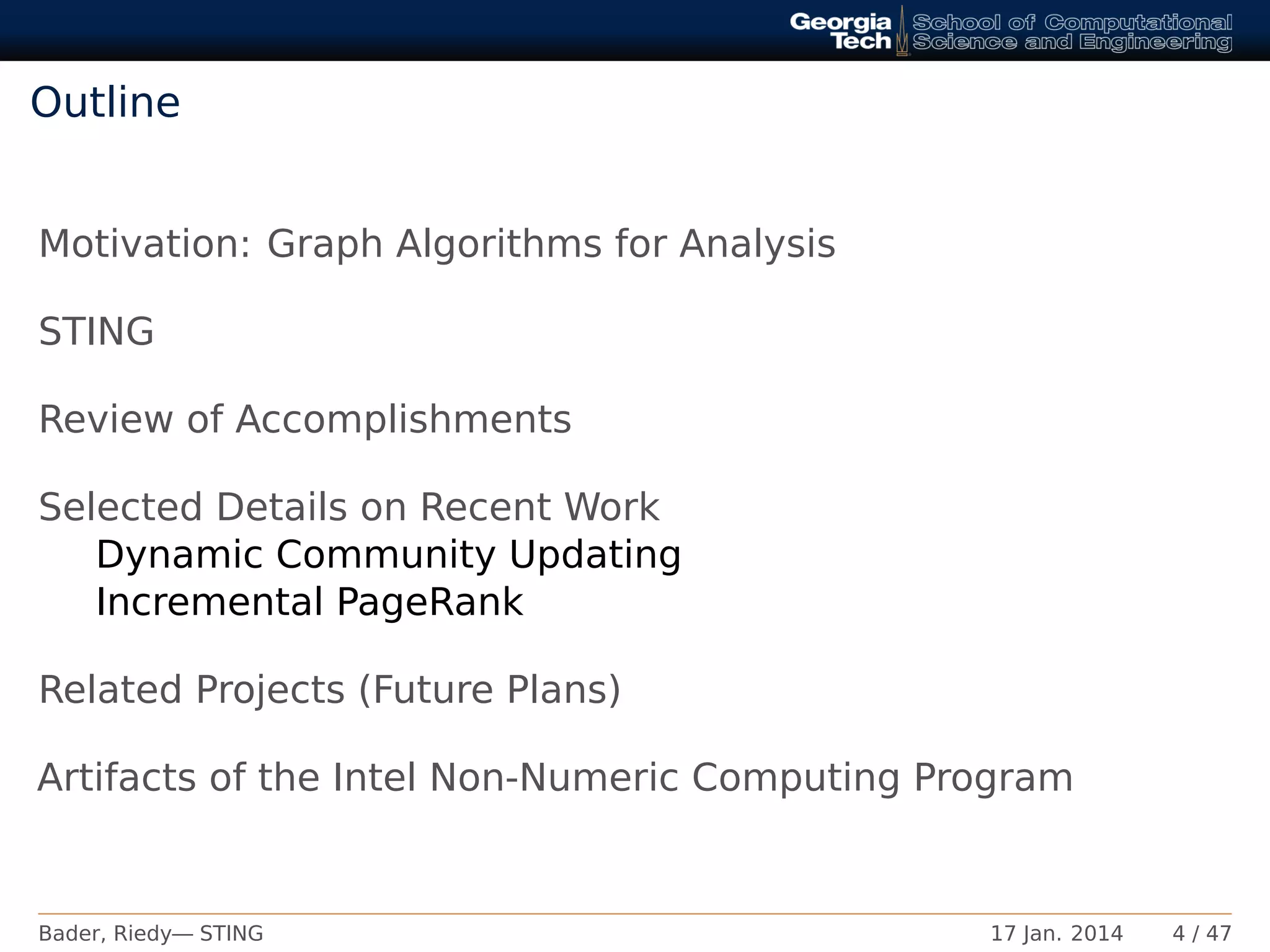 Outline
Motivation: Graph Algorithms for Analysis
STING
Review of Accomplishments
Selected Details on Recent Work
Dynamic Community Updating
Incremental PageRank
Related Projects (Future Plans)
Artifacts of the Intel Non-Numeric Computing Program
Bader, Riedy— STING 17 Jan. 2014 4 / 47
 