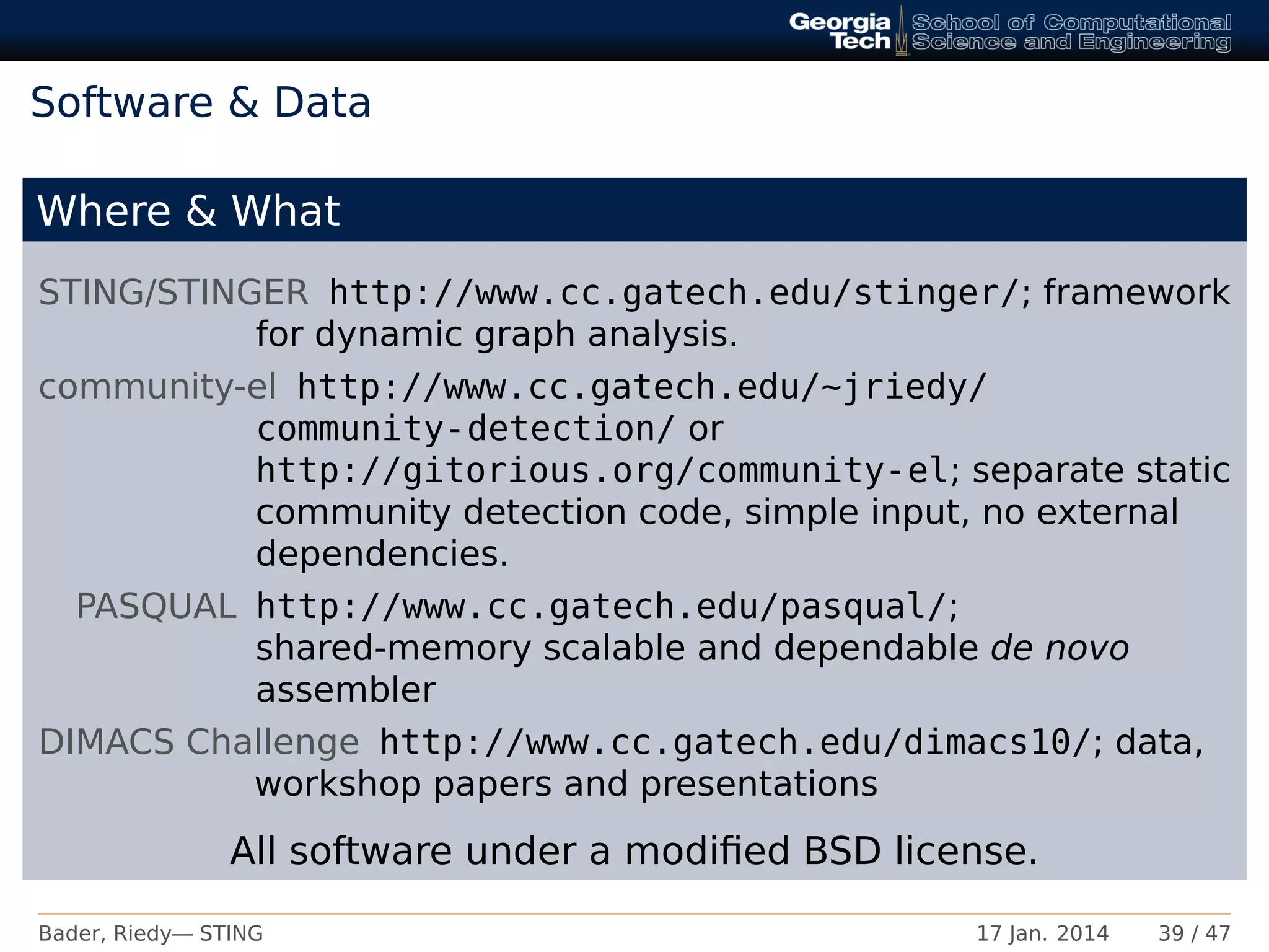 Software & Data
Where & What
STING/STINGER http://www.cc.gatech.edu/stinger/; framework
for dynamic graph analysis.
community-el http://www.cc.gatech.edu/~jriedy/
community-detection/ or
http://gitorious.org/community-el; separate static
community detection code, simple input, no external
dependencies.
PASQUAL http://www.cc.gatech.edu/pasqual/;
shared-memory scalable and dependable de novo
assembler
DIMACS Challenge http://www.cc.gatech.edu/dimacs10/; data,
workshop papers and presentations
All software under a modiﬁed BSD license.
Bader, Riedy— STING 17 Jan. 2014 39 / 47
 