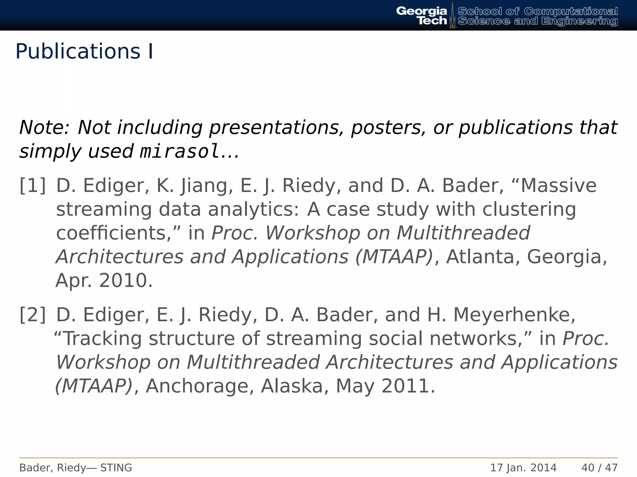 Publications I
Note: Not including presentations, posters, or publications that
simply used mirasol...
[1] D. Ediger, K. Jiang, E. J. Riedy, and D. A. Bader, “Massive
streaming data analytics: A case study with clustering
coefﬁcients,” in Proc. Workshop on Multithreaded
Architectures and Applications (MTAAP), Atlanta, Georgia,
Apr. 2010.
[2] D. Ediger, E. J. Riedy, D. A. Bader, and H. Meyerhenke,
“Tracking structure of streaming social networks,” in Proc.
Workshop on Multithreaded Architectures and Applications
(MTAAP), Anchorage, Alaska, May 2011.
Bader, Riedy— STING 17 Jan. 2014 40 / 47
 