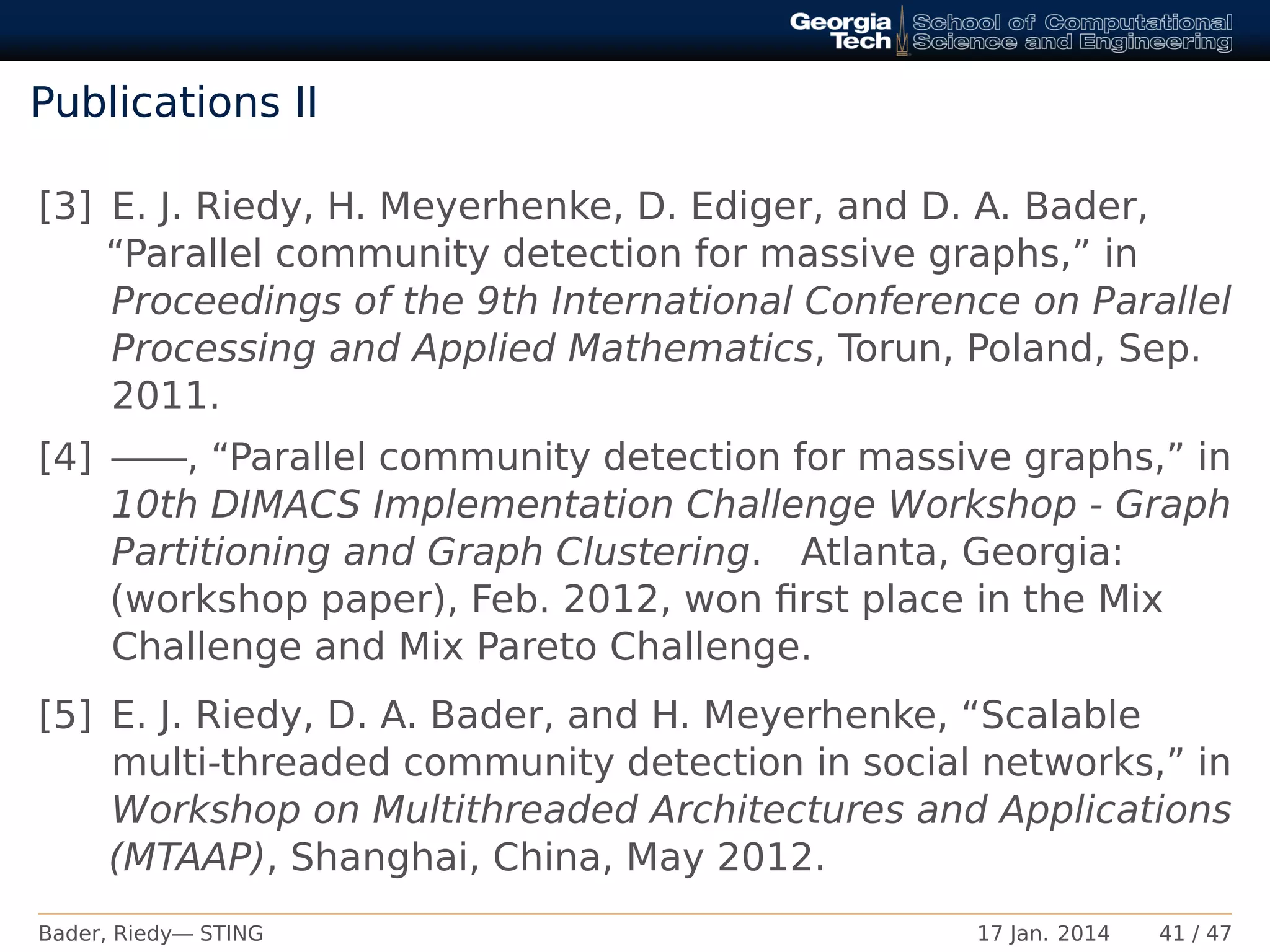Publications II
[3] E. J. Riedy, H. Meyerhenke, D. Ediger, and D. A. Bader,
“Parallel community detection for massive graphs,” in
Proceedings of the 9th International Conference on Parallel
Processing and Applied Mathematics, Torun, Poland, Sep.
2011.
[4] ——, “Parallel community detection for massive graphs,” in
10th DIMACS Implementation Challenge Workshop - Graph
Partitioning and Graph Clustering. Atlanta, Georgia:
(workshop paper), Feb. 2012, won ﬁrst place in the Mix
Challenge and Mix Pareto Challenge.
[5] E. J. Riedy, D. A. Bader, and H. Meyerhenke, “Scalable
multi-threaded community detection in social networks,” in
Workshop on Multithreaded Architectures and Applications
(MTAAP), Shanghai, China, May 2012.
Bader, Riedy— STING 17 Jan. 2014 41 / 47
 