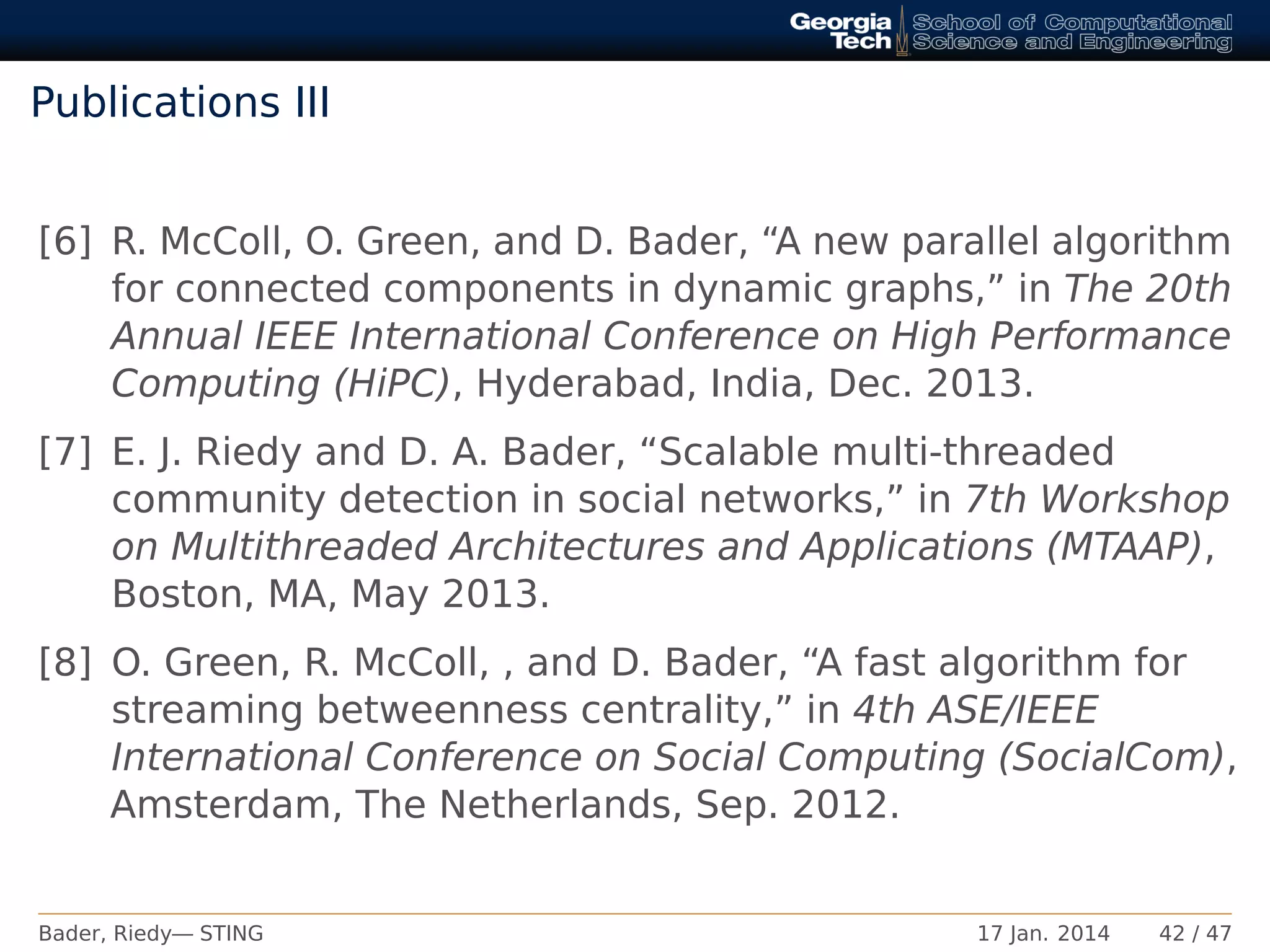 Publications III
[6] R. McColl, O. Green, and D. Bader, “A new parallel algorithm
for connected components in dynamic graphs,” in The 20th
Annual IEEE International Conference on High Performance
Computing (HiPC), Hyderabad, India, Dec. 2013.
[7] E. J. Riedy and D. A. Bader, “Scalable multi-threaded
community detection in social networks,” in 7th Workshop
on Multithreaded Architectures and Applications (MTAAP),
Boston, MA, May 2013.
[8] O. Green, R. McColl, , and D. Bader, “A fast algorithm for
streaming betweenness centrality,” in 4th ASE/IEEE
International Conference on Social Computing (SocialCom),
Amsterdam, The Netherlands, Sep. 2012.
Bader, Riedy— STING 17 Jan. 2014 42 / 47
 