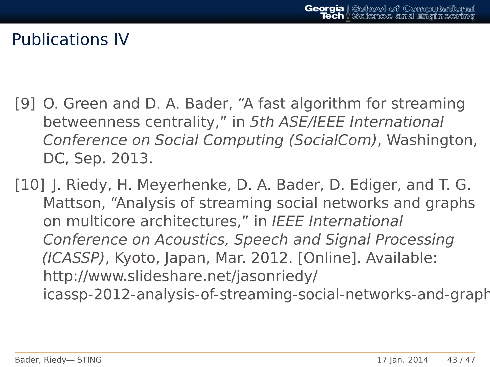 Publications IV
[9] O. Green and D. A. Bader, “A fast algorithm for streaming
betweenness centrality,” in 5th ASE/IEEE International
Conference on Social Computing (SocialCom), Washington,
DC, Sep. 2013.
[10] J. Riedy, H. Meyerhenke, D. A. Bader, D. Ediger, and T. G.
Mattson, “Analysis of streaming social networks and graphs
on multicore architectures,” in IEEE International
Conference on Acoustics, Speech and Signal Processing
(ICASSP), Kyoto, Japan, Mar. 2012. [Online]. Available:
http://www.slideshare.net/jasonriedy/
icassp-2012-analysis-of-streaming-social-networks-and-graph
Bader, Riedy— STING 17 Jan. 2014 43 / 47
 