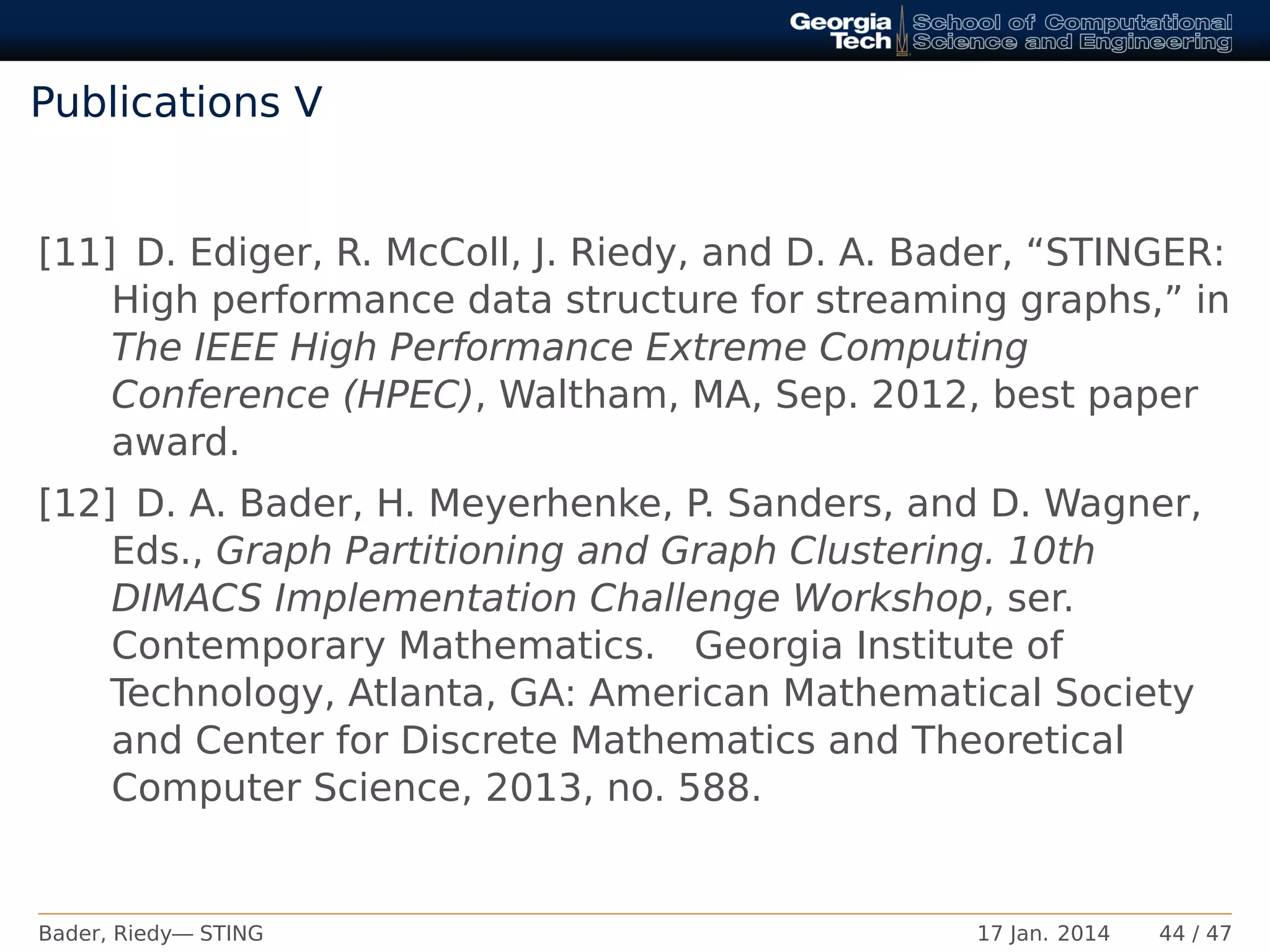 Publications V
[11] D. Ediger, R. McColl, J. Riedy, and D. A. Bader, “STINGER:
High performance data structure for streaming graphs,” in
The IEEE High Performance Extreme Computing
Conference (HPEC), Waltham, MA, Sep. 2012, best paper
award.
[12] D. A. Bader, H. Meyerhenke, P. Sanders, and D. Wagner,
Eds., Graph Partitioning and Graph Clustering. 10th
DIMACS Implementation Challenge Workshop, ser.
Contemporary Mathematics. Georgia Institute of
Technology, Atlanta, GA: American Mathematical Society
and Center for Discrete Mathematics and Theoretical
Computer Science, 2013, no. 588.
Bader, Riedy— STING 17 Jan. 2014 44 / 47
 