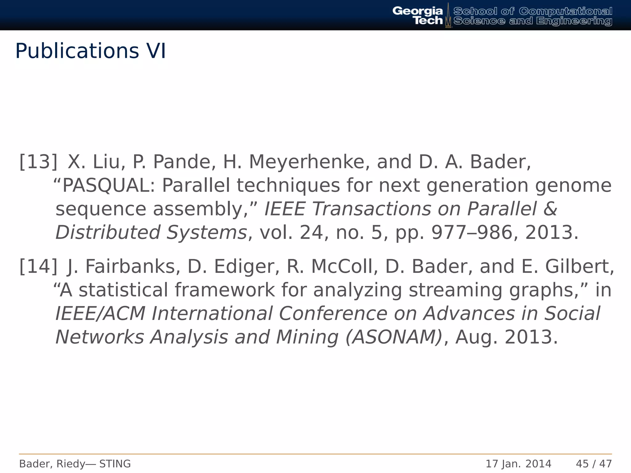 Publications VI
[13] X. Liu, P. Pande, H. Meyerhenke, and D. A. Bader,
“PASQUAL: Parallel techniques for next generation genome
sequence assembly,” IEEE Transactions on Parallel &
Distributed Systems, vol. 24, no. 5, pp. 977–986, 2013.
[14] J. Fairbanks, D. Ediger, R. McColl, D. Bader, and E. Gilbert,
“A statistical framework for analyzing streaming graphs,” in
IEEE/ACM International Conference on Advances in Social
Networks Analysis and Mining (ASONAM), Aug. 2013.
Bader, Riedy— STING 17 Jan. 2014 45 / 47
 