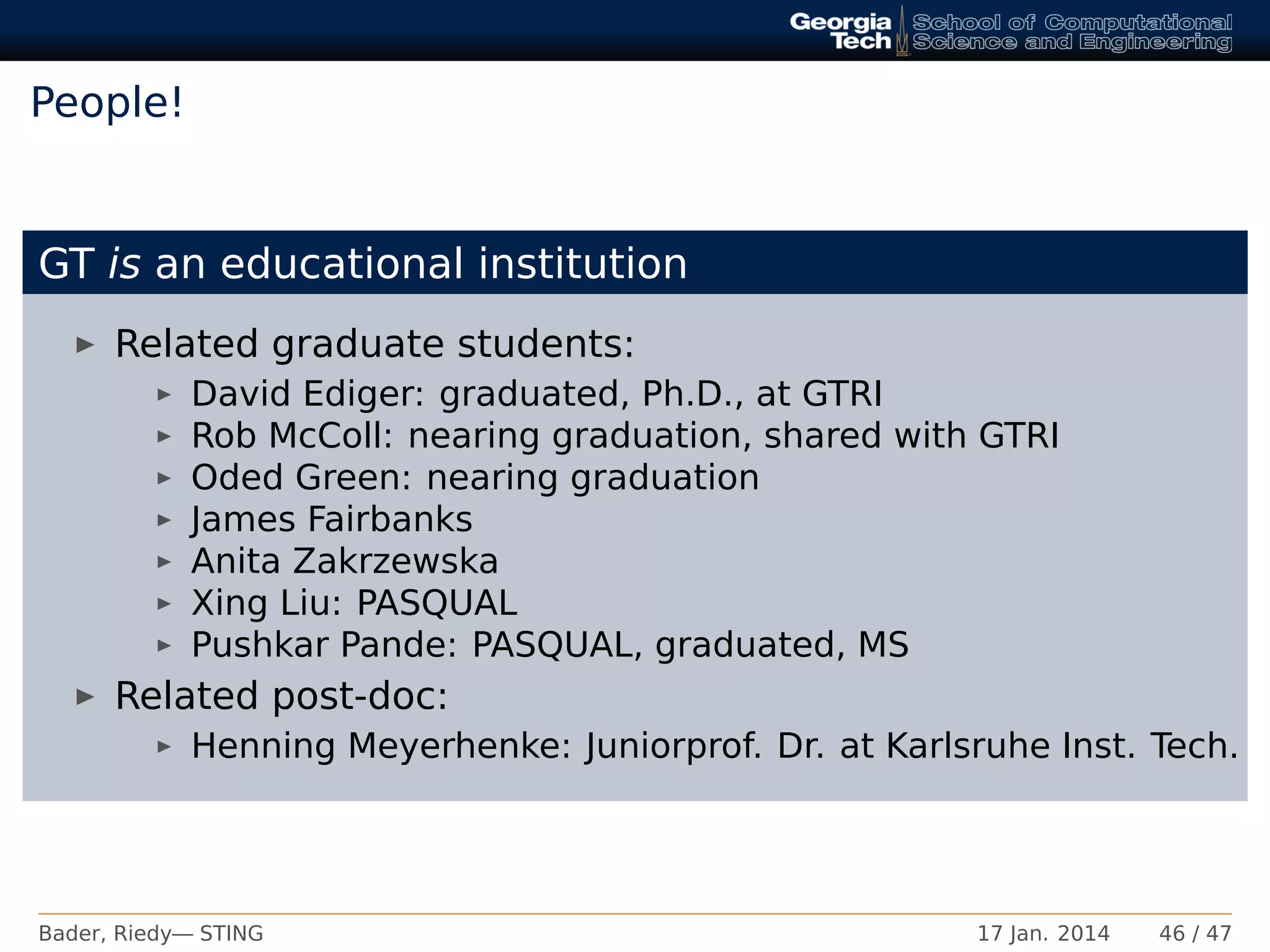 People!
GT is an educational institution
Related graduate students:
David Ediger: graduated, Ph.D., at GTRI
Rob McColl: nearing graduation, shared with GTRI
Oded Green: nearing graduation
James Fairbanks
Anita Zakrzewska
Xing Liu: PASQUAL
Pushkar Pande: PASQUAL, graduated, MS
Related post-doc:
Henning Meyerhenke: Juniorprof. Dr. at Karlsruhe Inst. Tech.
Bader, Riedy— STING 17 Jan. 2014 46 / 47
 