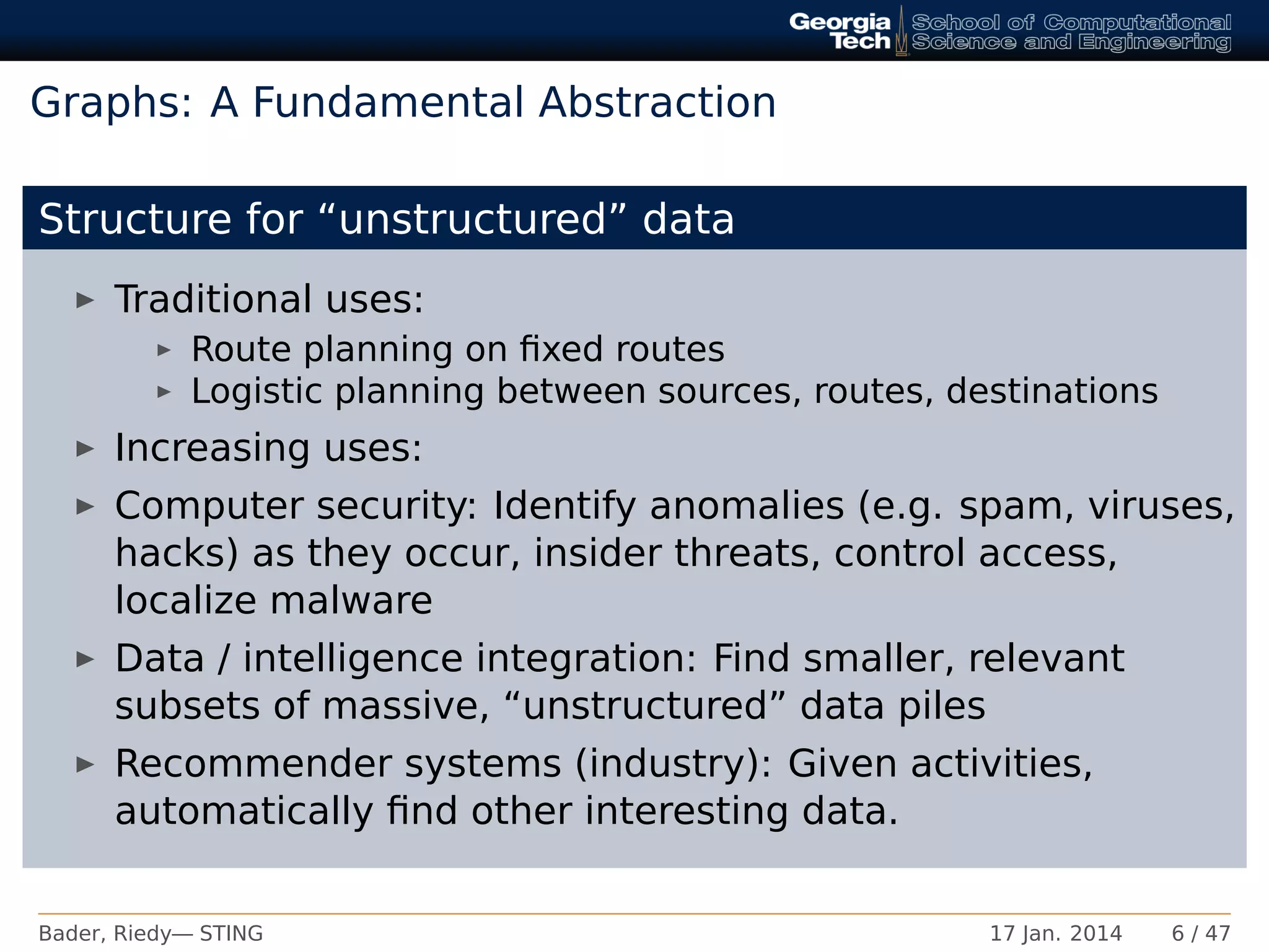 Graphs: A Fundamental Abstraction
Structure for “unstructured” data
Traditional uses:
Route planning on ﬁxed routes
Logistic planning between sources, routes, destinations
Increasing uses:
Computer security: Identify anomalies (e.g. spam, viruses,
hacks) as they occur, insider threats, control access,
localize malware
Data / intelligence integration: Find smaller, relevant
subsets of massive, “unstructured” data piles
Recommender systems (industry): Given activities,
automatically ﬁnd other interesting data.
Bader, Riedy— STING 17 Jan. 2014 6 / 47
 
