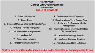 The JobAgent
Career LifeCycle Planning
Presentation
Table of Contents
1. Table of Contents
2. Cover Page
3. Financial Plan vs. a Career LifeCycle Plan
4. Why Do I Need a JobAgent?
5. The Job Market is fragmented
6. Job Boards?!
7. Focus your Network
8. Target Potential Employers
9. Evaluate Potential Employers
10. Develop a Long Term Career Plan
11. Social and Professional Media
Management
12. Training Sample: Interview Strategy-
Discussion Topics
13. Interview Strategy Benefits
14. JobAgent Optional Services
15. Conclusion and Link to Pricing
Best viewed on a Computer screen and in order (Slide Show) from beginning to end
 