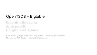 OpenTSDB + Bigtable
Integrating time series
database with
Google Cloud Bigtable
Danil Zburivsky, Big Data Practice Lead, Pythian — zburivsky@pythian.com
Max Luebbe, SRE, Google — maxluebbe@google.com
 
