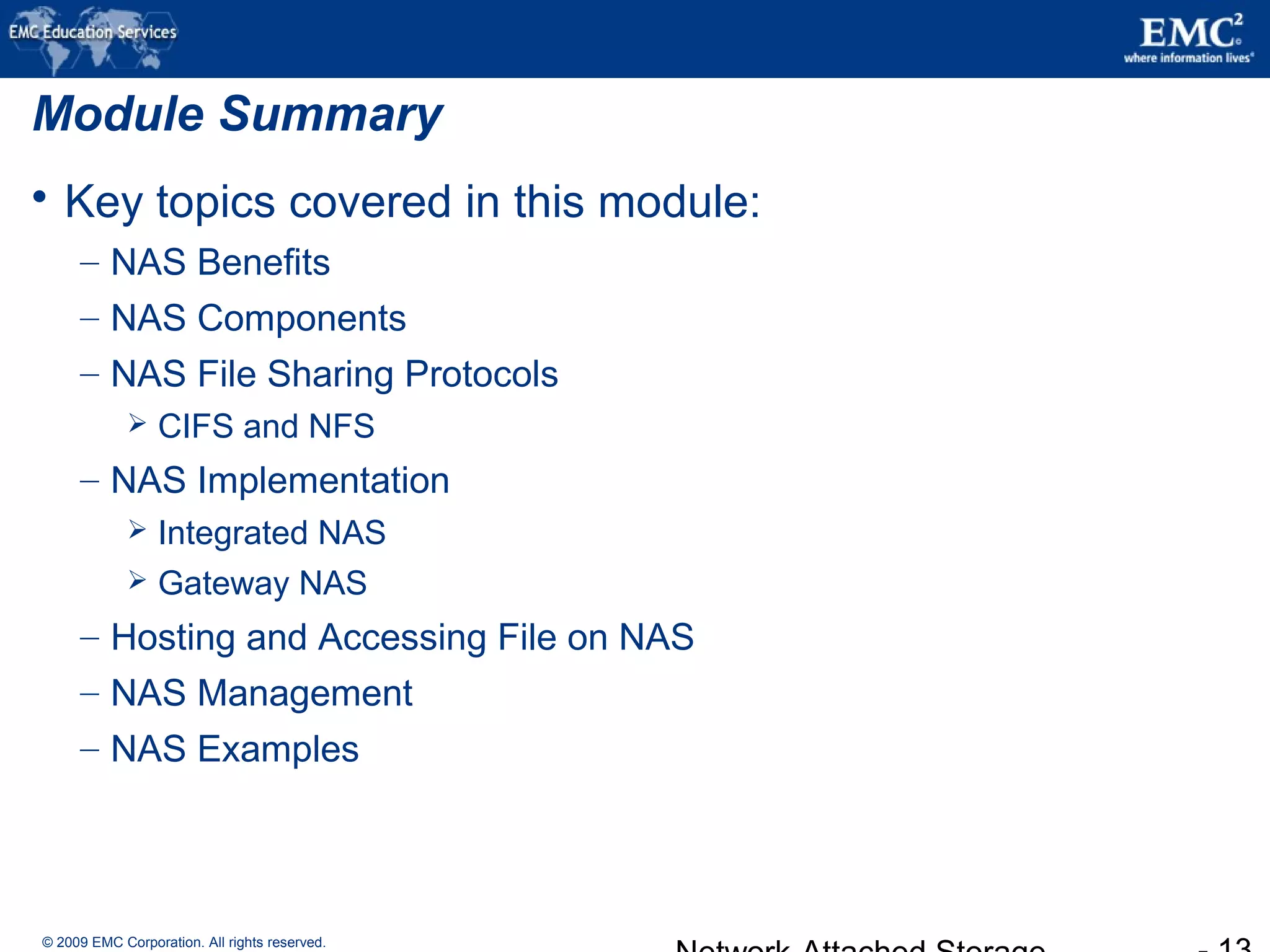 © 2009 EMC Corporation. All rights reserved.
Module Summary
 Key topics covered in this module:
– NAS Benefits
– NAS Components
– NAS File Sharing Protocols
 CIFS and NFS
– NAS Implementation
 Integrated NAS
 Gateway NAS
– Hosting and Accessing File on NAS
– NAS Management
– NAS Examples
 