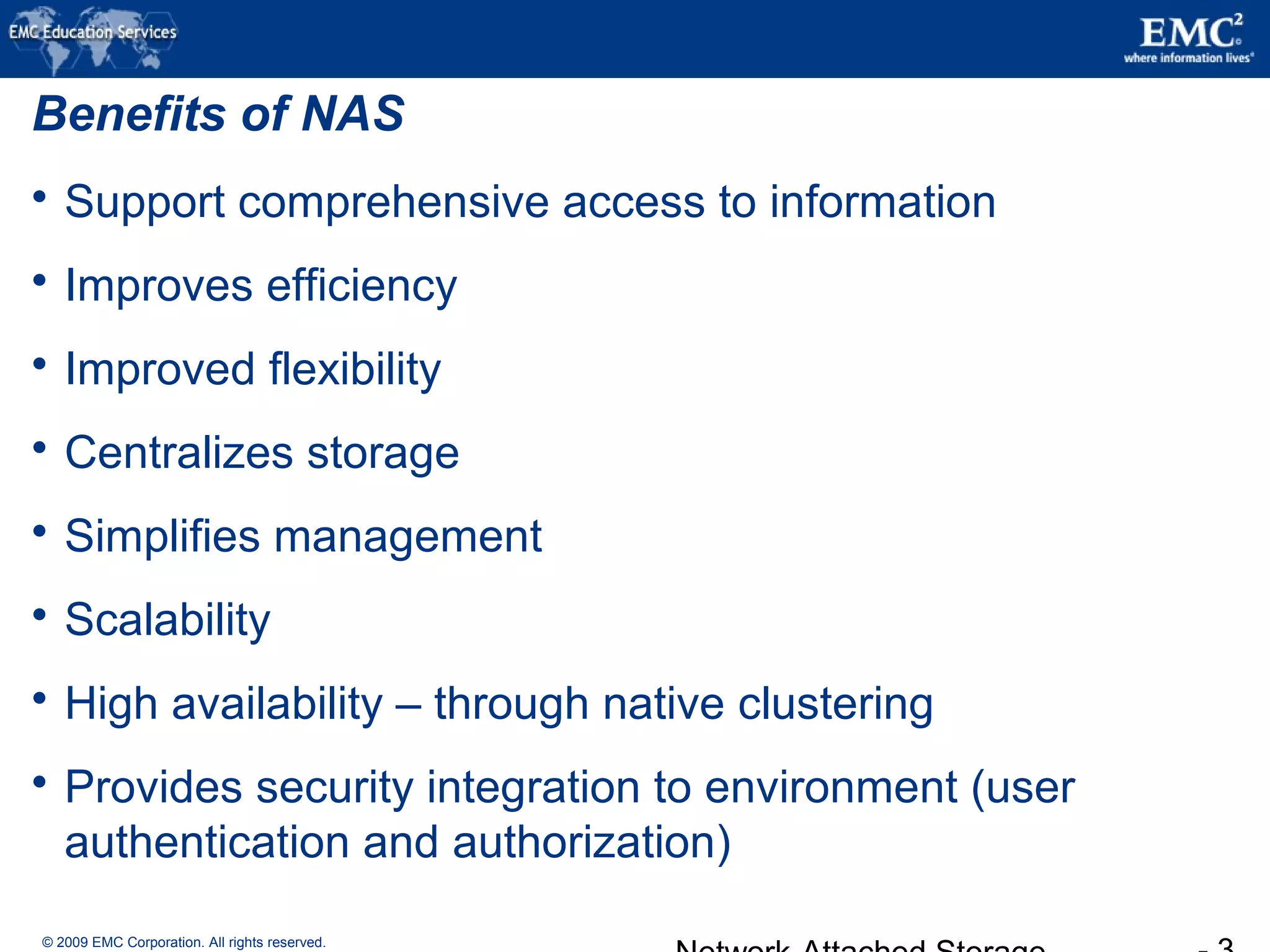 © 2009 EMC Corporation. All rights reserved.
Benefits of NAS
 Support comprehensive access to information
 Improves efficiency
 Improved flexibility
 Centralizes storage
 Simplifies management
 Scalability
 High availability – through native clustering
 Provides security integration to environment (user
authentication and authorization)
 