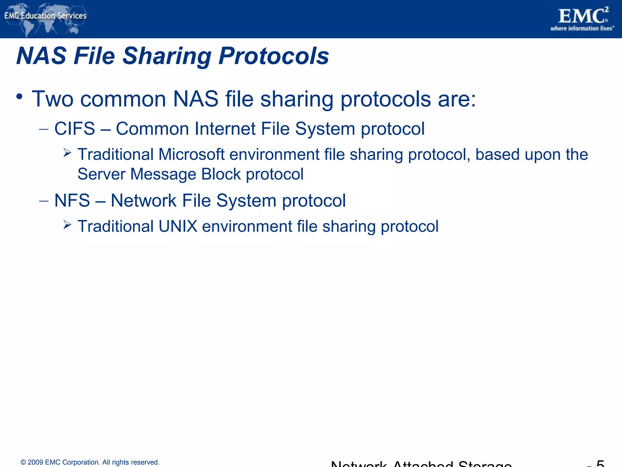 © 2009 EMC Corporation. All rights reserved.
NAS File Sharing Protocols
 Two common NAS file sharing protocols are:
– CIFS – Common Internet File System protocol
 Traditional Microsoft environment file sharing protocol, based upon the
Server Message Block protocol
– NFS – Network File System protocol
 Traditional UNIX environment file sharing protocol
 