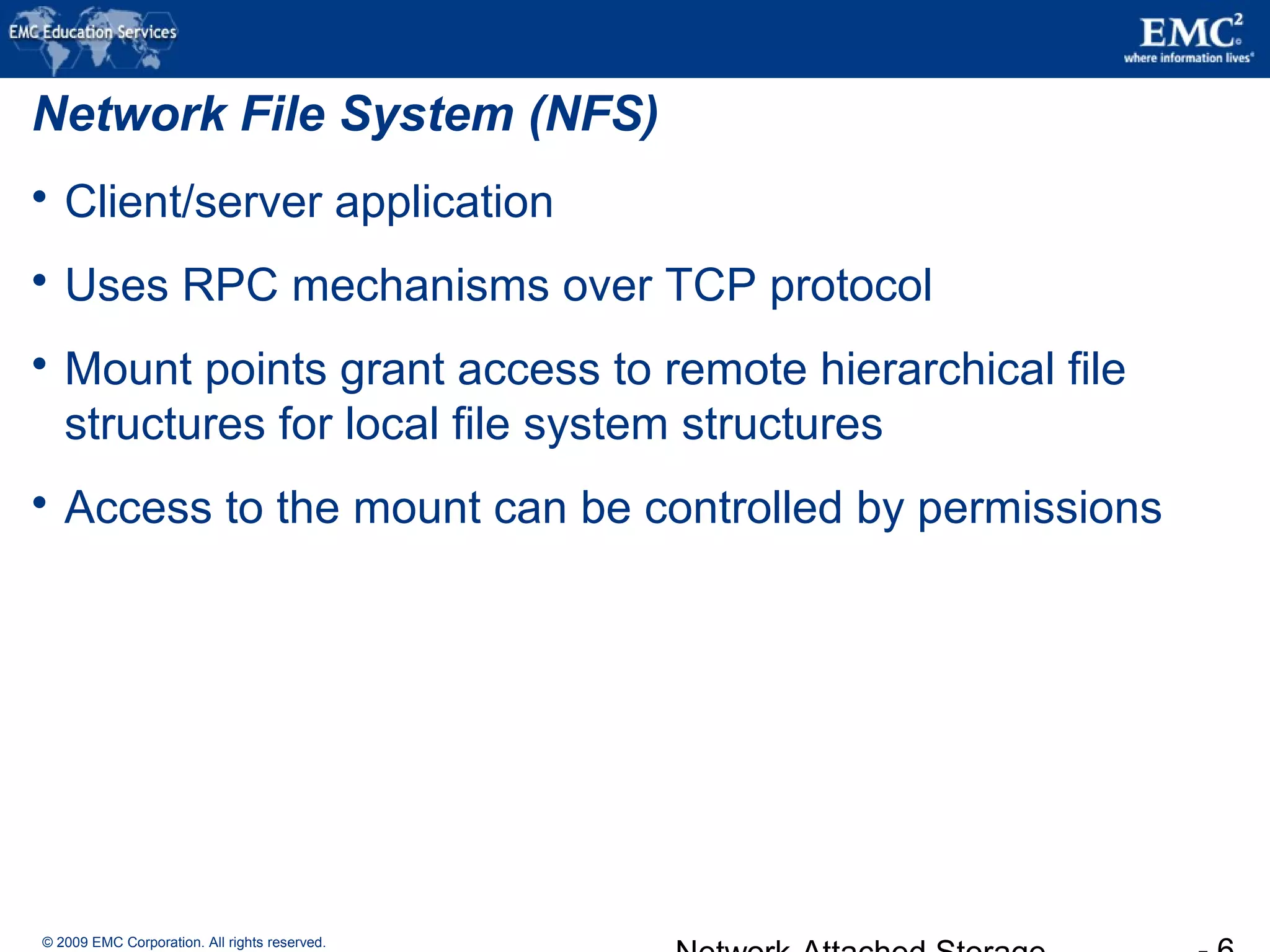 © 2009 EMC Corporation. All rights reserved.
Network File System (NFS)
 Client/server application
 Uses RPC mechanisms over TCP protocol
 Mount points grant access to remote hierarchical file
structures for local file system structures
 Access to the mount can be controlled by permissions
 
