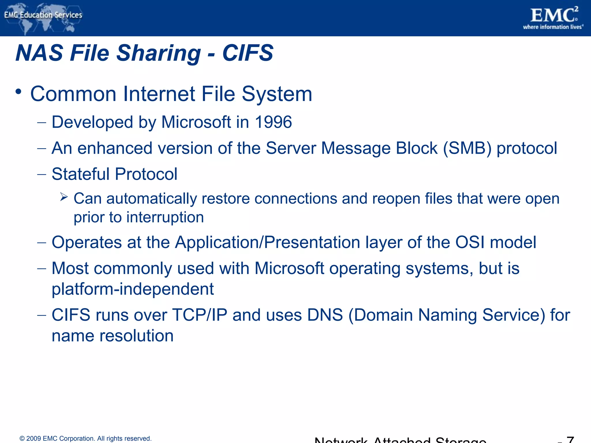© 2009 EMC Corporation. All rights reserved.
NAS File Sharing - CIFS
 Common Internet File System
– Developed by Microsoft in 1996
– An enhanced version of the Server Message Block (SMB) protocol
– Stateful Protocol
 Can automatically restore connections and reopen files that were open
prior to interruption
– Operates at the Application/Presentation layer of the OSI model
– Most commonly used with Microsoft operating systems, but is
platform-independent
– CIFS runs over TCP/IP and uses DNS (Domain Naming Service) for
name resolution
 