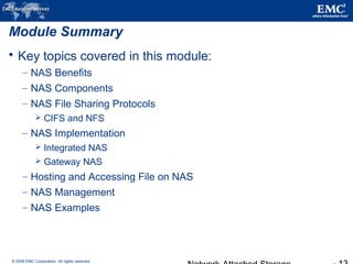 © 2009 EMC Corporation. All rights reserved.
Module Summary
 Key topics covered in this module:
– NAS Benefits
– NAS Components
– NAS File Sharing Protocols
 CIFS and NFS
– NAS Implementation
 Integrated NAS
 Gateway NAS
– Hosting and Accessing File on NAS
– NAS Management
– NAS Examples
 