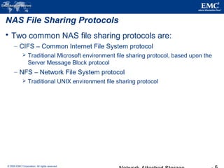 © 2009 EMC Corporation. All rights reserved.
NAS File Sharing Protocols
 Two common NAS file sharing protocols are:
– CIFS – Common Internet File System protocol
 Traditional Microsoft environment file sharing protocol, based upon the
Server Message Block protocol
– NFS – Network File System protocol
 Traditional UNIX environment file sharing protocol
 