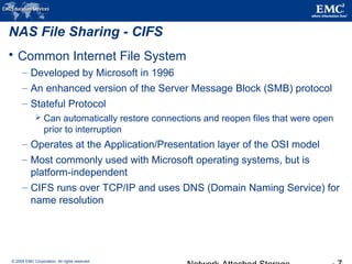 © 2009 EMC Corporation. All rights reserved.
NAS File Sharing - CIFS
 Common Internet File System
– Developed by Microsoft in 1996
– An enhanced version of the Server Message Block (SMB) protocol
– Stateful Protocol
 Can automatically restore connections and reopen files that were open
prior to interruption
– Operates at the Application/Presentation layer of the OSI model
– Most commonly used with Microsoft operating systems, but is
platform-independent
– CIFS runs over TCP/IP and uses DNS (Domain Naming Service) for
name resolution
 