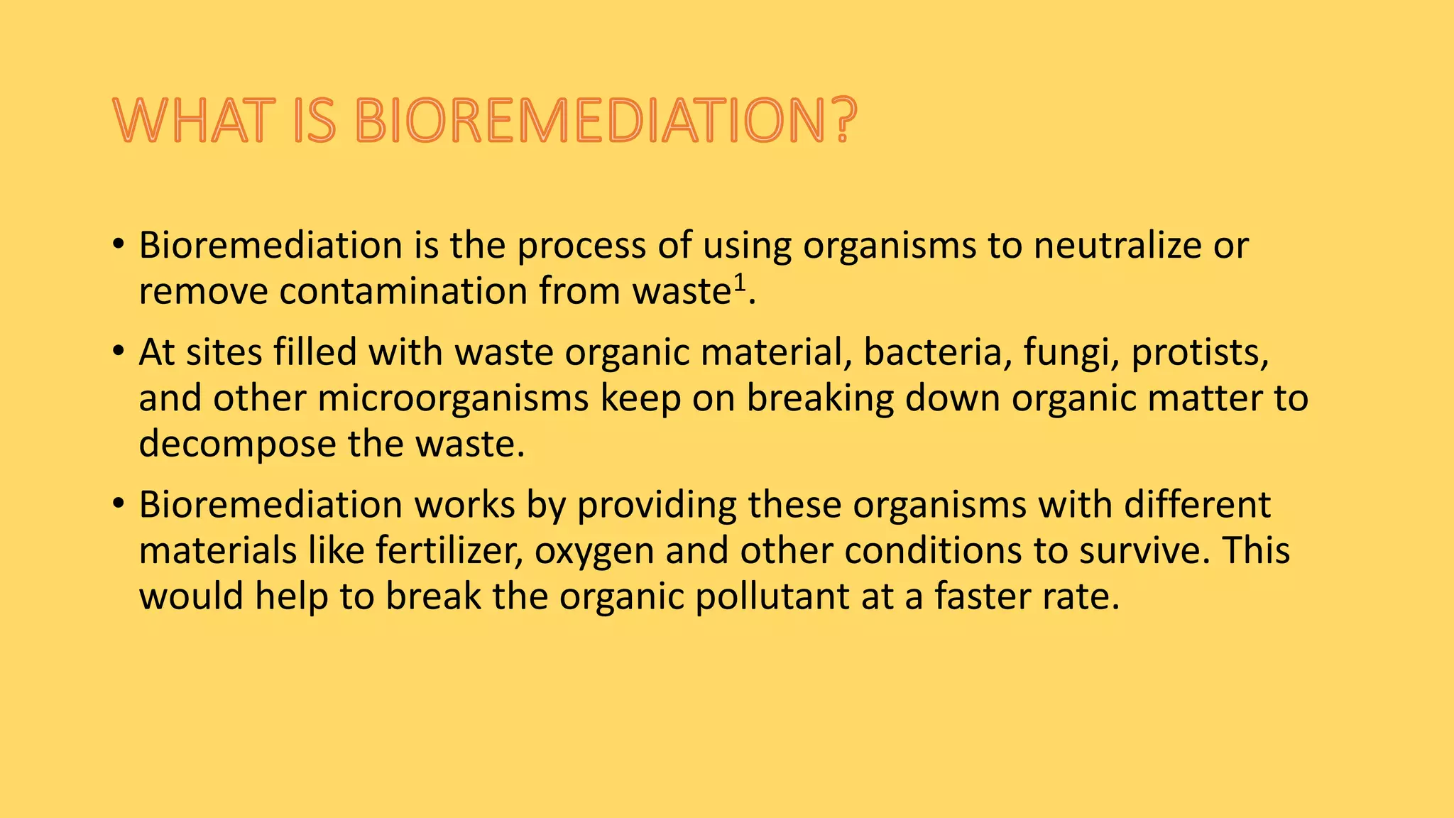 • Bioremediation is the process of using organisms to neutralize or
remove contamination from waste1.
• At sites filled with waste organic material, bacteria, fungi, protists,
and other microorganisms keep on breaking down organic matter to
decompose the waste.
• Bioremediation works by providing these organisms with different
materials like fertilizer, oxygen and other conditions to survive. This
would help to break the organic pollutant at a faster rate.
 