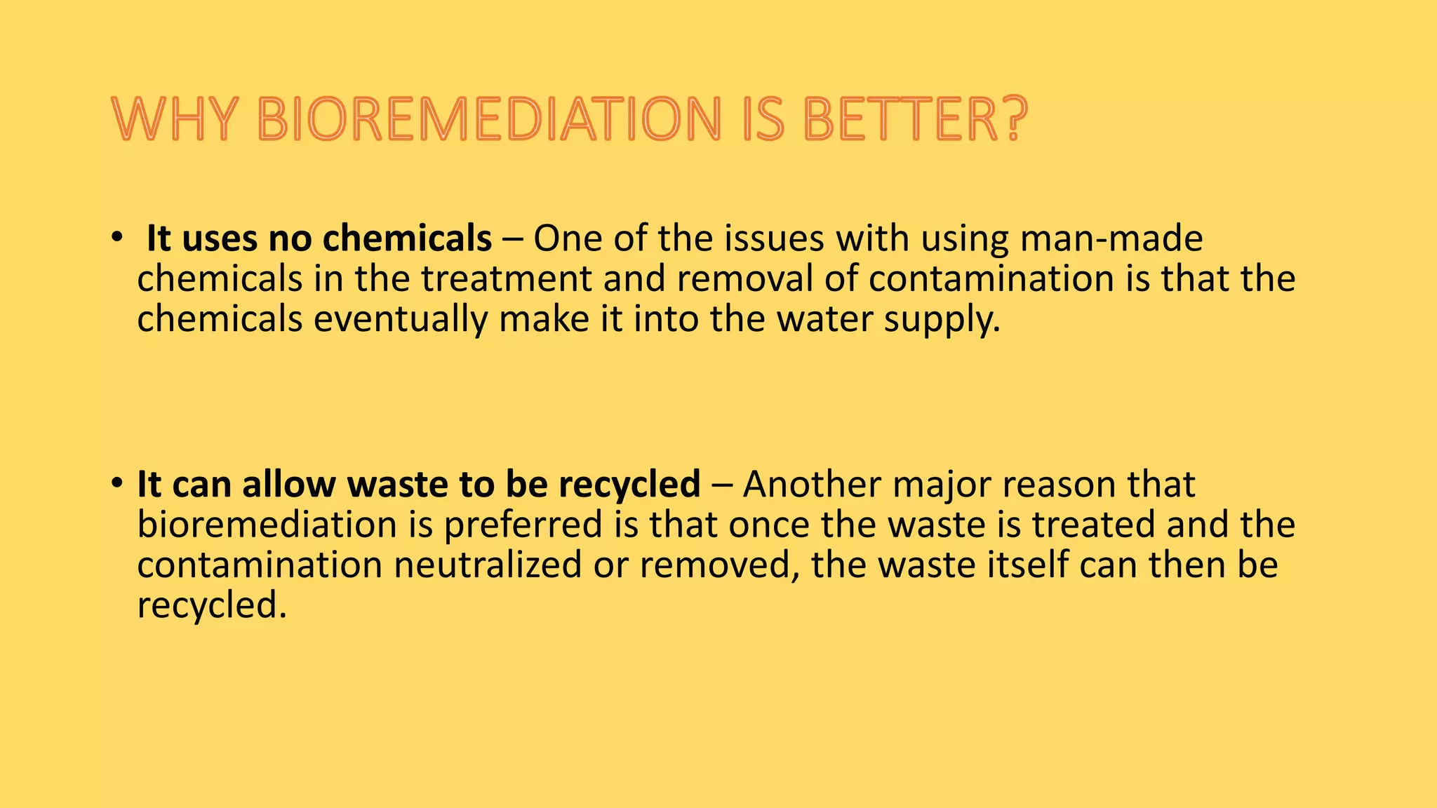 • It uses no chemicals – One of the issues with using man-made
chemicals in the treatment and removal of contamination is that the
chemicals eventually make it into the water supply.
• It can allow waste to be recycled – Another major reason that
bioremediation is preferred is that once the waste is treated and the
contamination neutralized or removed, the waste itself can then be
recycled.
 