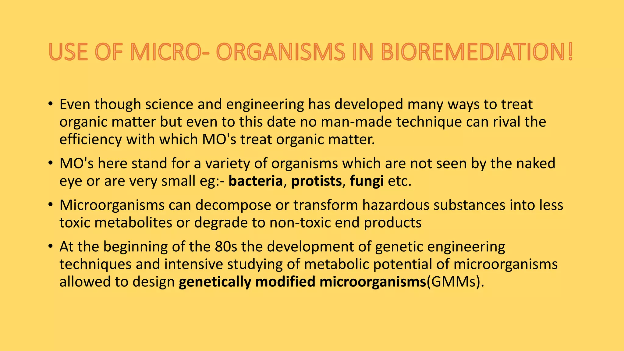 • Even though science and engineering has developed many ways to treat
organic matter but even to this date no man-made technique can rival the
efficiency with which MO's treat organic matter.
• MO's here stand for a variety of organisms which are not seen by the naked
eye or are very small eg:- bacteria, protists, fungi etc.
• Microorganisms can decompose or transform hazardous substances into less
toxic metabolites or degrade to non-toxic end products
• At the beginning of the 80s the development of genetic engineering
techniques and intensive studying of metabolic potential of microorganisms
allowed to design genetically modified microorganisms(GMMs).
 