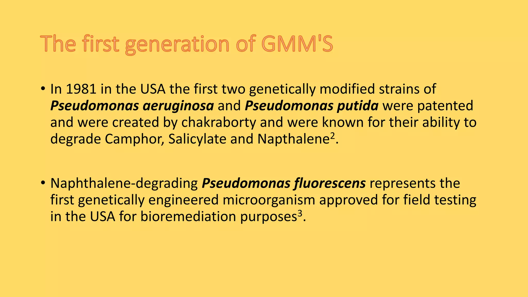 • In 1981 in the USA the first two genetically modified strains of
Pseudomonas aeruginosa and Pseudomonas putida were patented
and were created by chakraborty and were known for their ability to
degrade Camphor, Salicylate and Napthalene2.
• Naphthalene-degrading Pseudomonas fluorescens represents the
first genetically engineered microorganism approved for field testing
in the USA for bioremediation purposes3.
 
