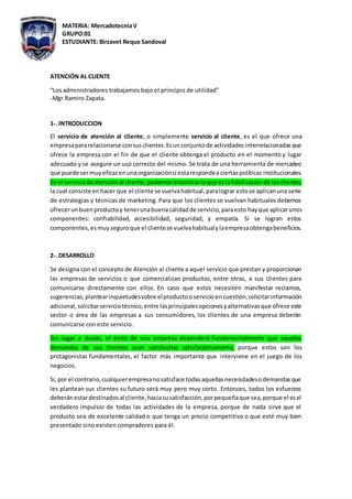 MATERIA: MercadotecniaV
GRUPO:01
ESTUDIANTE: Birzavet Reque Sandoval
ATENCIÓN AL CLIENTE
“Los administradores trabajamos bajo el principio de utilidad”
-Mgr.Ramiro Zapata.
1-. INTRODUCCION
El servicio de atención al cliente, o simplemente servicio al cliente, es el que ofrece una
empresapararelacionarse consusclientes.Esunconjuntode actividadesinterrelacionadasque
ofrece la empresa con el fin de que el cliente obtenga el producto en el momento y lugar
adecuado y se asegure un uso correcto del mismo. Se trata de una herramienta de mercadeo
que puede sermuyeficazenunaorganizaciónsi estarespondeaciertaspolíticas institucionales.
En el serviciode atenciónal cliente,podemos encontrarloque eslafidelizaciónde losclientes,
la cual consiste enhacer que el cliente se vuelvahabitual,paralograr estose aplicanuna serie
de estrategias y técnicas de marketing. Para que los clientes se vuelvan habituales debemos
ofrecerunbuenproductoy tenerunabuenacalidadde servicio,paraesto hayque aplicarunos
componentes: confiabilidad, accesibilidad, seguridad, y empatía. Si se logran estos
componentes,esmuyseguroque el clientese vuelvahabitualylaempresaobtengabeneficios.
2-. DESARROLLO
Se designa con el concepto de Atención al cliente a aquel servicio que prestan y proporcionan
las empresas de servicios o que comercializan productos, entre otras, a sus clientes para
comunicarse directamente con ellos. En caso que estos necesiten manifestar reclamos,
sugerencias,plantearinquietudessobre elproductooservicioencuestión,solicitarinformación
adicional,solicitarserviciotécnico,entre lasprincipalesopcionesyalternativasque ofrece este
sector o área de las empresas a sus consumidores, los clientes de una empresa deberán
comunicarse con este servicio.
Sin lugar a dudas, el éxito de una empresa dependerá fundamentalmente que aquellas
demandas de sus clientes sean satisfechas satisfactoriamente, porque estos son los
protagonistas fundamentales, el factor más importante que interviene en el juego de los
negocios.
Si,por el contrario,cualquierempresanosatisface todasaquellasnecesidadesodemandasque
les plantean sus clientes su futuro será muy pero muy corto. Entonces, todos los esfuerzos
deberánestardestinadosal cliente,haciasusatisfacción,porpequeñaque sea,porque el esel
verdadero impulsor de todas las actividades de la empresa, porque de nada sirve que el
producto sea de excelente calidad o que tenga un precio competitivo o que esté muy bien
presentado sino existen compradores para él.
 