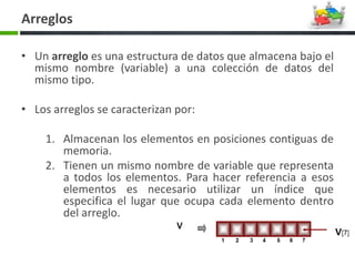 • Un arreglo es una estructura de datos que almacena bajo el
mismo nombre (variable) a una colección de datos del
mismo tipo.
• Los arreglos se caracterizan por:
1. Almacenan los elementos en posiciones contiguas de
memoria.
2. Tienen un mismo nombre de variable que representa
a todos los elementos. Para hacer referencia a esos
elementos es necesario utilizar un índice que
especifica el lugar que ocupa cada elemento dentro
del arreglo.
Arreglos
 