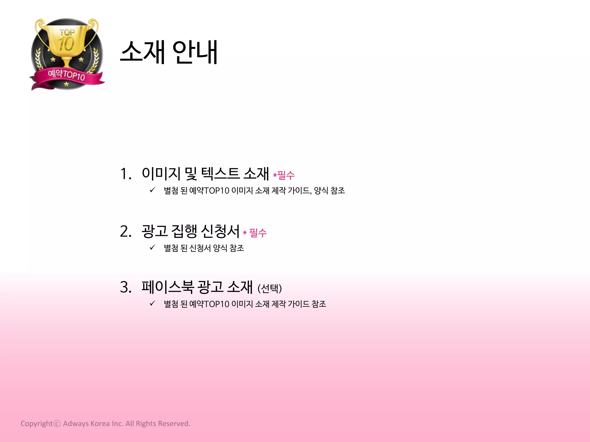 소재 안내

1. 이미지 및 텍스트 소재 *필수


별첨 된 예약TOP10 이미지 소재 제작 가이드, 양식 참조

2. 광고 집행 신청서 * 필수


별첨 된 신청서 양식 참조

3. 페이스북 광고 소재 (선택)


별첨 된 예약TOP10 이미지 소재 제작 가이드 참조

Copyrightⓒ Adways Korea Inc. All Rights Reserved.

 