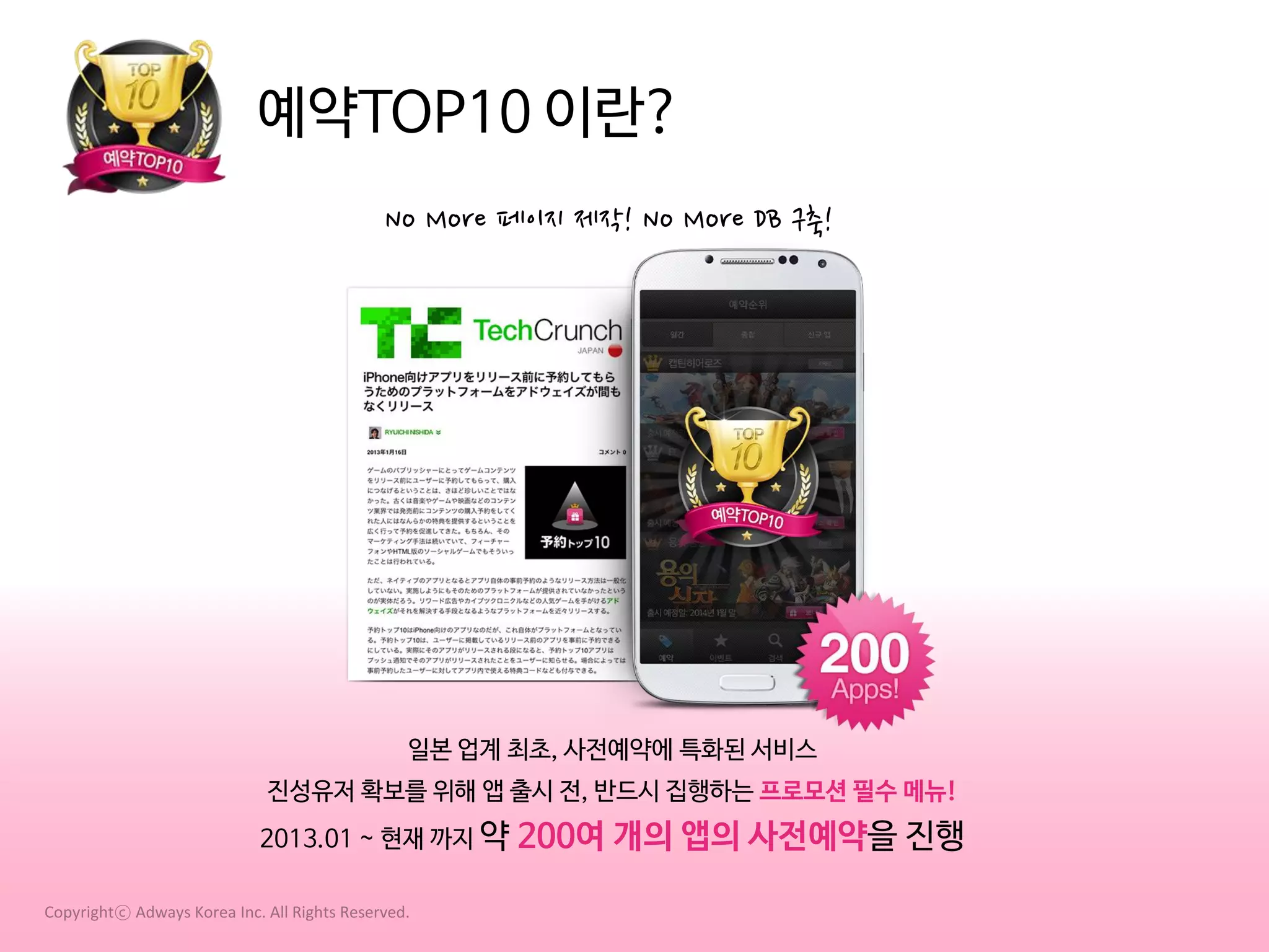 예약TOP10 이란?
No More 페이지 제작! No More DB 구축!

일본 업계 최초, 사전예약에 특화된 서비스
진성유저 확보를 위해 앱 출시 전, 반드시 집행하는 프로모션 필수 메뉴!
2013.01 ~ 현재 까지 약
Copyrightⓒ Adways Korea Inc. All Rights Reserved.

200여 개의 앱의 사전예약을 진행

 