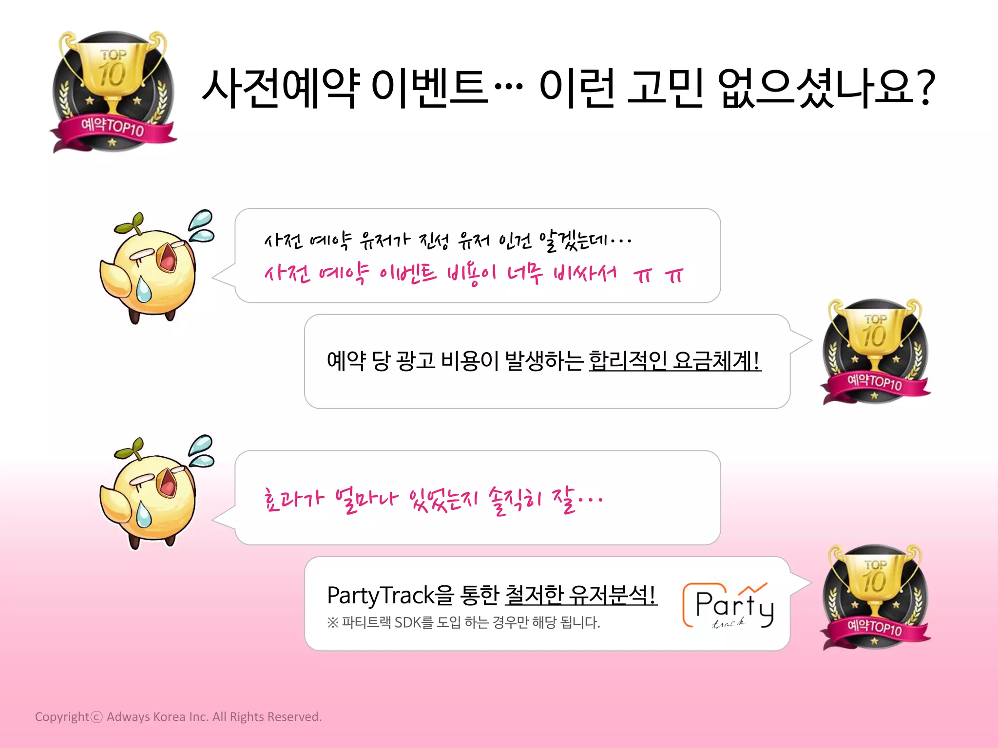 사전예약 이벤트… 이런 고민 없으셨나요?
사전 예약 유저가 진성 유저 인건 알겠는데…

사전 예약 이벤트 비용이 너무 비싸서 ㅠㅠ
예약 당 광고 비용이 발생하는 합리적인 요금체계!

효과가 얼마나 있었는지 솔직히 잘…
PartyTrack을 통한 철저한 유저분석!
※ 파티트랙 SDK를 도입 하는 경우만 해당 됩니다.

Copyrightⓒ Adways Korea Inc. All Rights Reserved.

 