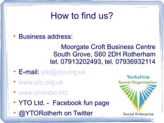 How to find us?

Business address:
Moorgate Croft Business Centre
South Grove, S60 2DH Rotherham
tel. 07913202493, tel. 07936932114

E-mail: yto@yto.org.uk

www.yto.org.uk

www.yi-texpo.biz

YTO Ltd. - Facebook fun page

@YTORotherh on Twitter
 