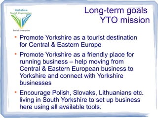 Long-term goals
YTO mission

Promote Yorkshire as a tourist destination
for Central & Eastern Europe

Promote Yorkshire as a friendly place for
running business – help moving from
Central & Eastern European business to
Yorkshire and connect with Yorkshire
businesses

Encourage Polish, Slovaks, Lithuanians etc.
living in South Yorkshire to set up business
here using all available tools.
 