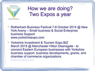 
Rotherham Business Festival 7-8 October 2014 @ New
York Arena – Small business & Social Enterprise
business Support
www.yorkshireexpo.com

Yorkshire Investment & Tourism Expo.BIZ
March 2015 @ Manchester Hilton Deansgate - to
connect Eastern European businesses with Yorkshire
business support, business developments, grants, and
chamber of commerce organizations
www.yi-texpo.biz
How we are doing?
Two Expos a year
 