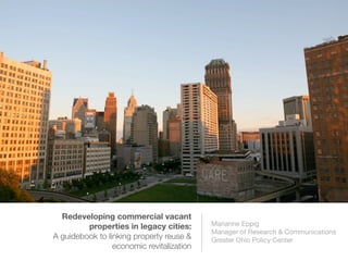 Redeveloping commercial vacant
properties in legacy cities:
A guidebook to linking property reuse &
economic revitalization
Marianne Eppig
Manager of Research & Communications
Greater Ohio Policy Center
Photo of downtown Detroit by Lundgren Photography
 