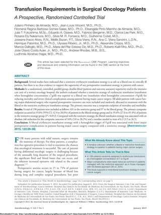 Anesthesiology, V 122 • No 1	29	 January 2015
ABSTRACT
Background: Several studies have indicated that a restrictive erythrocyte transfusion strategy is as safe as a liberal one in critically ill
patients, but there is no clear evidence to support the superiority of any perioperative transfusion strategy in patients with cancer.
Methods: In a randomized, controlled, parallel-group, double-blind (patients and outcome assessors) superiority trial in the intensive
care unit of a tertiary oncology hospital, the authors evaluated whether a restrictive strategy of erythrocyte transfusion (transfusion
when hemoglobin concentration <7 g/dl) was superior to a liberal one (transfusion when hemoglobin concentration <9 g/dl) for
reducing mortality and severe clinical complications among patients having major cancer surgery. All adult patients with cancer hav-
ing major abdominal surgery who required postoperative intensive care were included and randomly allocated to treatment with the
liberal or the restrictive erythrocyte transfusion strategy. The primary outcome was a composite endpoint of mortality and morbidity.
Results: A total of 198 patients were included as follows: 101 in the restrictive group and 97 in the liberal group. The primary composite
endpoint occurred in 19.6% (95% CI, 12.9 to 28.6%) of patients in the liberal-strategy group and in 35.6% (27.0 to 45.4%) of patients
in the restrictive-strategy group (P = 0.012). Compared with the restrictive strategy, the liberal transfusion strategy was associated with an
absolute risk reduction for the composite outcome of 16% (3.8 to 28.2%) and a number needed to treat of 6.2 (3.5 to 26.5).
Conclusion: A liberal erythrocyte transfusion strategy with a hemoglobin trigger of 9 g/dl was associated with fewer major
postoperative complications in patients having major cancer surgery compared with a restrictive strategy. (Anesthesiology
2015; 122:29-38)
Copyright © 2014, the American Society of Anesthesiologists, Inc. Lippincott Williams & Wilkins. Anesthesiology 2015; 122:29-38
This article is featured in “This Month in Anesthesiology,” page 1A. Corresponding article on page 3.
Submitted for publication January 9, 2014. Accepted for publication August 8, 2014. From the Surgical Intensive Care Unit and Depart-
ment of Anesthesiology, Cancer Institute, Hospital das Clinicas da Faculdade de Medicina da Universidade de Sao Paulo, Sao Paulo, Brazil
(J.P.d.A., F.R.B.G.G., E.P.M.d.A., J.T.F., E.A.O., F.B., C.L.P., R.E.N., S.M.R.F., J.I.A., M.B., S.V., A.C.V.S., H.P., R.K.F., J.O.C.A., L.A.H.); Department
of Intensive Care, Erasme Hospital, Université Libre de Bruxelles, Brussels, Belgium (J.-L.V.); Department of Intensive Care Medicine, St.
George’s Healthcare NHS Trust, London, United Kingdom (A.R.); Department of Surgery, Cancer Institute, Hospital das Clinicas da Faculdade
de Medicina da Universidade de Sao Paulo, Sao Paulo, Brazil (G.C., U.R., A.C., M.D.); and Department of Oncology, Cancer Institute, Hospital
das Clinicas da Faculdade de Medicina da Universidade de Sao Paulo, Sao Paulo, Brazil (M.d.P.E.D.).
Transfusion Requirements in Surgical Oncology Patients
A Prospective, Randomized Controlled Trial
Juliano Pinheiro de Almeida, M.D., Jean-Louis Vincent, M.D., Ph.D.,
Filomena Regina Barbosa Gomes Galas, M.D., Ph.D., Elisangela Pinto Marinho de Almeida, M.D.,
Julia T. Fukushima, M.Sc., Eduardo A. Osawa, M.D., Fabricio Bergamin, M.D., Clarice Lee Park, M.D.,
Rosana Ely Nakamura, M.D., Silvia M. R. Fonseca, M.D., Guilherme Cutait, M.D.,
Joseane Inacio Alves, R.N., Mellik Bazan, P.T., Silvia Vieira, R.N., Ana C. Vieira Sandrini, L.D.N.,
Henrique Palomba, M.D., Ph.D., Ulysses Ribeiro, Jr., M.D., Ph.D., Alexandre Crippa, M.D.,
Marcos Dalloglio, M.D., Ph.D., Maria del Pilar Estevez Diz, M.D., Ph.D., Roberto Kalil Filho, M.D., Ph.D.,
Jose Otavio Costa Auler, Jr., M.D., Ph.D., Andrew Rhodes, M.B., B.S.,
Ludhmila Abrahao Hajjar, M.D., Ph.D.
FOR many patients with solid tumors, surgery remains
the mainstay of therapy. For these patients, a complica-
tion-free operative procedure is vital to maximize the chances
that oncological treatment is successful. The care of patients
having abdominal oncologic surgery is challenging because
of the unusually long duration of the surgical procedures,
the significant fluid and blood losses that can occur, and
the inherent increased operative risk related to the cancer
diagnosis.1–3
Perioperative anemia occurs in 25 to 75% of patients
having surgery for cancer, largely because of blood loss
during long and complex surgical procedures, but poor
What We Already Know about This Topic
•	 It remains unknown whether a liberal or restrictive transfusion
strategy is superior in patients having major cancer surgery
What This Article Tells Us That Is New
•	 In 198 patients randomly assigned to erythrocyte transfusions
at a hemoglobin concentration of 7 or 9 g/dl
•	 Major complications were nearly twice as common in patients
managed with the restrictive approach as in those managed
with the liberal approach (36 vs. 20%)
•	 This study supports a more liberal transfusion strategy in major
cancer surgery
This article has been selected for the Anesthesiology CME Program. Learning objectives
and disclosure and ordering information can be found in the CME section at the front
of this issue.
Downloaded From: http://anesthesiology.pubs.asahq.org/pdfaccess.ashx?url=/data/Journals/JASA/931854/ on 12/31/2014
 