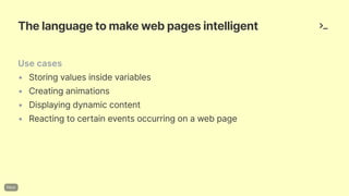 Thelanguagetomakewebpagesintelligent
Usecases
• Storingvaluesinsidevariables
• Creatinganimations
• Displayingdynamiccontent
• Reactingtocertaineventsoccurringonawebpage
 