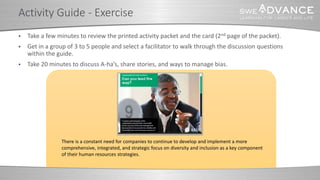  Take a few minutes to review the printed activity packet and the card (2nd page of the packet).
 Get in a group of 3 to 5 people and select a facilitator to walk through the discussion questions
within the guide.
 Take 20 minutes to discuss A-ha’s, share stories, and ways to manage bias.
Activity Guide - Exercise
There is a constant need for companies to continue to develop and implement a more
comprehensive, integrated, and strategic focus on diversity and inclusion as a key component
of their human resources strategies.
 
