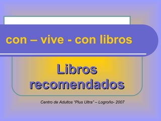 con – vive - con libros Libros recomendados Centro de Adultos “Plus Ultra” – Logroño- 2007 