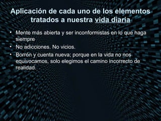 Aplicación de cada uno de los elementos
      tratados a nuestra vida diaria
• Mente más abierta y ser inconformistas en lo que haga
  siempre
• No adicciones. No vicios.
• Borrón y cuenta nueva; porque en la vida no nos
  equivocamos, solo elegimos el camino incorrecto de
  realidad.
 