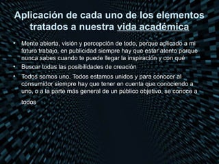 Aplicación de cada uno de los elementos
   tratados a nuestra vida académica
•   Mente abierta, visión y percepción de todo, porque aplicado a mi
    futuro trabajo, en publicidad siempre hay que estar atento porque
    nunca sabes cuando te puede llegar la inspiración y con qué
•   Buscar todas las posibilidades de creación
•   Todos somos uno. Todos estamos unidos y para conocer al
    consumidor siempre hay que tener en cuenta que conociendo a
    uno, o a la parte más general de un público objetivo, se conoce a
    todos
 