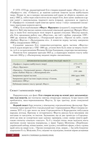 10 ЗОЛОТІ СТОРІНКИ ДАЛЕКИХ ЕПОХ
У 1773–1775 рр. двадцятирічний Ґете створив перший нарис «Фауста» (т. зв.
«Прафауст»; нім. «Urfaust»), де намітив ключові сюжетні вузли майбутнього
твору. Попри те, що в паперах письменника цей нарис не зберігся, якимось ди-
вом у 1887 р., тобто через півстоліття після смерті Ґете, його запис знайшли в ар-
хіві однієї з шанувальниць творчості поета (справді, «рукописи не горять»).
У «Прафаусті» головний герой повстав проти «пилу і тліну» книжкової схолас-
тики, прагнувши повноти життя.
1790 р. було опубліковано «Фауст. Фрагмент» (сказати б, скорочений «Пра-
фауст»). Цей твір високо оцінив геніальний німецький драматург Фрідріх Шил-
лер, із яким Ґете пов’язували тісні творчі й дружні стосунки. Шиллер наполіг,
аби Ґете продовжив роботу над «Фаустом», що той і зробив: упродовж 1797–
1801 рр. написав «Присвяту», «Театральний пролог», «Пролог на небі», сцени
«Кабінет Фауста» і «Вальпуржина ніч». А повністю першу частину завершено
1806 р. (надруковано 1808 р.).
Складніше давалася Ґете символіко-алегорична друга частина «Фауста»:
хоча її задум визрів ще у 1797–1801 рр., утілено його було лише за чверть століт-
тя, та й то за наполяганням Йоганна Петера Еккермана, секретаря письменника.
Повністю Ґете завершив трагедію 1831 р., а першодрук повного тексту поба-
чив світ 1832 р. у «Посмертному виданні творів» письменника.
ХРОНОЛОГІЯ НАПИСАННЯ ТРАГЕДІЇ «ФАУСТ»
«Прафауст» (нариси майбутнього твору) 1773–1775
«Фауст. Фрагмент» 1790
«Присвята», «Театральний пролог», «Пролог на небі»,
сцени «Кабінет Фауста» і «Вальпуржина ніч»
1797–1801
Завершення першої частини 1806 (друк 1808)
Завершення другої частини (окрім епізоду з Єленою,
написаного 1800 р.)
1831
Публікація повного тексту трагедії «Фауст» 1832
Сюжет і композиція твору
Парадоксально, але факт: Ґете створив шедевр на основі двох загальновідо-
мих тоді сюжетів, які тогочасна «висока література» оминала: 1) про такого собі
пройдисвіта, мага-чорнокнижника Фауста; 2) про трагічну долю спокушеної
дівчини.
Перший сюжет бере початок у німецькому середньовічному фольклорі. Про-
тотипом героя трагедії Ґете став реальний маг і чорнокнижник Фауст (перша по-
ловина ХVІ ст.), про якого на межі Середньовіччя й Відродження побутувала
народна легенда. Причому в «історичного» Фауста амплуа було мінливим: він
поставав то чаклуном, то поетом. Зауважимо, що ці два «ремесла» в Середньо-
віччі аж ніяк не суперечили одне одному: приміром, слово «шаїр» (поет) араб-
ською спочатку означало «чаклун». Та й у пізніші епохи люди наділяли поета
магічною силою чаклуна (наприклад, у вірші Тараса Шевченка «Перебендя»
український кобзар, немов шаман, лине духом у потойбічні сфери, а його «думка
край світа на хмарі гуля. / Орлом сизокрилим літає, ширяє, / Аж небо блакитне
широкими б’є»). Можливо, Ґете, свідомо чи підсвідомо, певною мірою асоціював
 