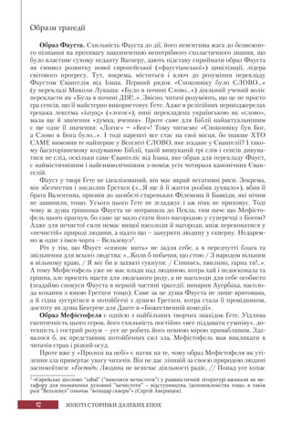 12 ЗОЛОТІ СТОРІНКИ ДАЛЕКИХ ЕПОХ
Образи трагедії
Образ Фауста. Схильність Фауста до дії, його невситима жага до безмежно-
го пізнання на противагу накопиченню непотрібного схоластичного знання, що
було властиве сухому педанту Вагнеру, дають підставу сприймати образ Фауста
як символ розвитку нової європейської («фаустіанської») цивілізації, лідера
світового прогресу. Тут, зокрема, міститься і ключ до розуміння перекладу
Фаустом Євангелія від Іоана. Перший рядок «Споконвіку було СЛОВО...»
(у перекладі Миколи Лукаша: «Було в почині Слово...») діяльний учений воліє
перекласти як «Була в почині ДІЯ!..». Звісно, читачі розуміють, що це не просто
гра сенсів, що її майстерно використовує Ґете. Адже в релігійних першоджерелах
грецька лексема «λογος» («логос»), нині перекладена українською як «слово»,
мала ще й значення «думка, вчення». Проте саме для Біблії найактуальнішим
є ще одне її значення: «Логос» = «Бог»! Тому читаємо: «Споконвіку був Бог,
а Слово в Бога було...». І тоді нарешті все стає на свої місця, бо інакше ХТО
САМЕ вимовив те найперше у Всесвіті СЛОВО, яке згадане у Євангелії? І тако-
му багаторівневому кодуванню Біблії, такій вишуканій грі слів і сенсів дивува-
тися не слід, оскільки саме Євангеліє від Іоана, яке обрав для перекладу Фауст,
є наймістичнішим і найсимволічнішим з-поміж усіх чотирьох канонічних Єван-
гелій.
Фауст у творі Ґете не ідеалізований, він має вкрай негативні риси. Зокрема,
він збезчестив і знедолив Гретхен («...Я ще й її життя розбив зухвало»), вбив її
брата Валентина, призвів до загибелі стареньких Філемона й Бавкіди, які нічим
не завинили, тощо. Усього цього Ґете не згладжує і аж ніяк не приховує. Тоді
чому ж душа грішника Фауста не потрапила до Пекла, тим паче що Мефісто-
фель цього прагнув, бо саме це мало стати його нагородою у суперечці з Богом?
Адже для нечистої сили немає вищої насолоди й нагороди, аніж переконатися у
«нечистій» природі людини, а надто що – занурити людину у скверну. Недарем-
но ж одне з імен чорта – Вельзевул2
.
Річ у тім, що Фауст «спиняє мить» не задля себе, а в передчутті блага та
звільнення для всього людства: «...Коли б побачив, що стою / З народом вільним
в вільному краю, / Я міг би в захваті гукнути: / Спинись, хвилино, гарна ти!..».
А тому Мефістофель уже не має влади над людиною, котра хай і недосконала та
грішна, але просить щастя для людського роду, а не насолоди для себе особисто
(згадаймо спокуси Фауста в першій частині трагедії: винарня Ауербаха, насоло-
да кохання з юною Гретхен тощо). Саме за це душа Фауста не лише врятована,
а й гідна зустрітися в потойбіччі з душею Гретхен, котра стала її провідником,
достоту як душа Беатріче для Данте в «Божественній комедії».
Образ Мефістофеля є однією з найбільших творчих знахідок Ґете. Уїдлива
скептичність цього героя, його схильність постійно «все піддавати сумніву», до-
тепність і гострий розум – усе це робить його певною мірою привабливим. Зда-
валося б, як представник потойбічних сил зла, Мефістофель мав викликати в
читачів страх і різкий осуд.
Проте вже у «Пролозі на небі» є натяк на те, чому образ Мефістофеля як уті-
лення зла привертає увагу читачів. Він не дає лінивій за своєю природою людині
заспокоїтися: «Господь: Людина не всякчас діяльності радіє, // Понад усе кохає
2
«Єврейське дієслово “zabal” (“вивозити нечистоти”) у равиністичній літературі вживали як ме-
тафору для позначення духовної “нечистоти” – відступництва, ідолопоклонства тощо, в такім
разі “Вельзевул” означає “володар скверн”» (Сергій Аверінцев).
 