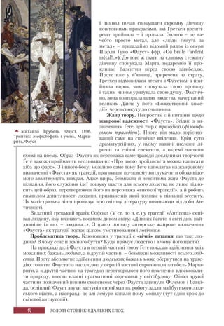 14 ЗОЛОТІ СТОРІНКИ ДАЛЕКИХ ЕПОХ
і диявол почав спокушати скромну дівчину
коштовними прикрасами, які Гретхен врешті-
решт прийняла – і пропала. Золото – це на-
чебто просто метал, але «люди гинуть за
метал» – пригадаймо відомий рядок із опери
Шарля Ґуно «Фауст» (фр. «Où brille l’ardent
métal!..»). До того ж стати на слизьку стежину
дівчину спонукала Марта, недаремно її про-
клинає Валентин перед своєю загибеллю.
Проте вже у в’язниці, приречена на страту,
Гретхен відмовилася втекти з Фаустом, а при-
йняла вирок, чим спокутала свою провину
і таким чином урятувала свою душу. Фактич-
но, вона повторила шлях людства, начертаний
великим Данте у його «Божественній коме-
дії»: через спокуту до очищення.
Жанр твору. Непростим є й питання щодо
жанрової належності «Фауста». Згідно з ви-
значенням Ґете, цей твір є трагедією (філософ-
ською трагедією). Проте він мало зорієнто-
ваний саме на сценічне втілення. Крім суто
драматургійних, у ньому наявні численні лі-
ричні та епічні елементи, а окремі частини
схожі на поему. Образ Фауста як персонажа саме трагедії дослідники творчості
Ґете також сприймають неоднозначно: «Про цього пройдисвіта можна написати
хіба що фарс». З іншого боку, можливо саме тому Ґете наполягав на жанровому
визначенні «Фауста» як трагедії, прагнувши по-новому витлумачити образ відо-
мого авантюриста, шахрая. Адже щира, безмежна й невситима жага Фауста до
пізнання, його служіння ідеї пошуку щастя для всього людства не лише підно-
сить цей образ, перетворюючи його на персонажа «високої трагедії», а й робить
символом допитливості людини, призначення якої полягає у пізнанні всесвіту.
Ця магістральна лінія пронизує всю світову літературу починаючи від доби Ан-
тичності.
Видатний грецький трагік Софокл (V ст. до н. е.) у трагедії «Антігона» оспі-
вав людину, яку визнають восьмим дивом світу: «Дивних багато в світі див, най-
дивніше із них – людина...». З цього погляду авторське жанрове визначення
«Фауста» як трагедії постає цілком умотивованим і логічним.
Проблематика твору. Ключовими у трагедії є «вічні» питання: що таке лю-
дина? В чому сенс її земного буття? Куди прямує людство і в чому його щастя?
На прикладі долі Фауста в першій частині твору Ґете показав здійснення усіх
можливих бажань людини, а в другій частині – безмежні можливості всього люд-
ства. Проте абсолютне здійснення людських бажань може обернутися на траге-
дію: гонитва Фауста за насолодою у першій частині спричинила загибель Марга-
рити, а в другій частині на трагедію перетворилося його прагнення вдосконали-
ти природу, внести власні прагматичні корективи у світобудову. Фінал другої
частини позначений певним скепсисом: через Фауста загинули Філемон і Бавкі-
да, осліплий Фауст звуки заступів сприймав як роботу задля майбутнього люд-
ського щастя, а насправді це злі лемури копали йому могилу (тут один крок до
світової антиутопії).
Михайло Врубель. Фауст. 1896.
Триптих: Мефістофель і учень, Марга-
рита, Фауст
 