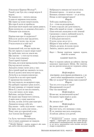 19
З’являлася Цариця Молода16
;
Такий у нас був лік; а хворі мерли й
мерли.
Чи вижив хто – питать шкода.
Із цим-от варивом пекельним,
Ще гірше од чуми смертельним,
Ми гори й доли ці пройшли.
Десяткам тисяч жертв таке дання давав я,
Вони погинули, а я доживсь безслав’я –
Убивцям чую похвали.
Вагнер
Навіщо вам про те журитись?
Хіба ж не досить нам трудитись
Ретельно й чесно, так, як нас
Учили вчителі в свій час?
Фауст
Блаженний той, хто ще надію має
На світ зірнуть із цього моря тьми!
Бо треба нам, чого не знаєм ми,
Що знаємо – з того пуття немає.
Та годі, годі сумувать
Такої гарної години!
Поглянь, як в сяєві прощальному блищать
Окучер явлені хатини...
Заходить сонце; гасне день у нас;
Десь інший край ще оживить та сила.
Коли б дались мені могутні крила,
Летів би я за сонцем повсякчас,
Глядів би я на світ просторий
У променистім сповитті,
На тихі падоли, на жевріючі гори,
На сріберні струмки і ріки золоті...
Ні дикі урвища, ні темряві ізвори
Мене б у льоті не могли спинить,
І ось уже внизу леліє море,
Ваблива, лагідна блакить...
Не видно вже божистого світила,
А мрія знов у серці заясніла:
За ним, за ним летіти дню навстріч,
Лишаючи позаду себе ніч,
Над мною – небо, піді мною – хвилі...
Це мрія, сон, а день уже погас...
Чому лиш дух крилатий в нас,
Але тілесно ми безкрилі?
Вагнер
І я, було, частенько химерую,
Але в таких дурницях не смакую.
16
Молода Цариця – камінь мудрості або пана-
цéя, цебто ліки від усякої хвороби.
Набриднуть швидко всі поля й ліси;
Пташині крила – то мені до лиха;
Книжки, книжки читати – от де втіха,
Немає в світі кращої краси!
Фауст
Тобі одна знайома путь,
А я – стою на роздорожжі...
У мене в грудях дві душі живуть,
Між себе вкрай не схожі – і ворожі.
Одна впилась жаждиво в світ земний
І розкошує з ним в любовній млості,
А друга рветься в тузі огневій
У неба рідні високості.
О духи, духи, ви ж тут є,
Ширяєте між небом і землею,
Зійдіть до мене, й силою своєю
Змініть, змініть життя моє!
Фауст і Вагнер помітили чорного пуделя,
який біг за ними.
КАБІНЕТ ФАУСТА
Фауст із пуделем зайшли до кабінету. Доктор
намагався перекладати Біблію. Він помітив,
що пес раптом почав рости і втрачати собачу
подобу.
Мефістофель
(виступає, коли туман розійшовся, з-за
печі в одязі мандрованого схоласта17
)
Що тут за шум? Чим можу вам служити?
Фауст
Так ось хто в пуделі сидів!
Мандрований схоласт!
Оце так насмішив!
Мефістофель
Вітаю вас, великовчений муже!
Од ваших чарів впрів я дуже.
Фауст
Як звешся ти?
Мефістофель
Як дивно запит цей
Від того чуть, хто зневажає слово,
Й, не звикши мислить поверхово,
Зглибляє дійсну суть речей.
17
Мандрований схолáст (латин. scholasticus
vagans) – характерна для середніх віків фігура
напівученого-напівшарлатана, що ходив від міс-
та до міста, пропонуючи всім охочим послуги
лікаря та ворожбита.
ЙОГАНН-ВОЛЬФҐАНҐ ҐЕТЕ. «ФАУСТ»
 