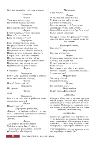 26 ЗОЛОТІ СТОРІНКИ ДАЛЕКИХ ЕПОХ
Зате вже всмак їси і спочиваєш всмак.
Проходять.
Фауст
То ти мене впізнала враз,
Як тільки ми зайшли до вас?
Маргарита
Ви ж бачили, як очі я спустила?
Фауст
І ти мені зухвальство те простила,
Що я тебе так зачепив,
Коли на вулиці зустрів?
Маргарита
Мене тоді аж кинуло у кров,
Бо зроду я ще не ходила в славі;
Я думала: невже в моїй поставі
Нечемне щось, нахабне він знайшов,
Що він до мене прямо так підходить
І жарти, мов із дівкою, заводить!
Признаюся, щось у мені в той час
Озвалось в вашу користь мимовільно;
Я гнівалась сама на себе сильно,
Що гнівалась не дуже я на вас.
Фауст
Серденько!
Маргарита
Гетьте лиш! (Зірвала айстру і обриває
пелюсточки один по одному.)
Фауст
Це що? Вінок плести?
Маргарита
Ні, гра така.
Фауст
Яка?
Маргарита
Вам все на сміх звести. (Обриває пелю-
стки і щось шепоче.)
Фауст
Що шепчеш ти?
Маргарита (гадає далі)
Любить – не любить, любить – не лю-
бить... (Зриваючи останній пелюсточок,
по-дитячому радіючи.)
Любить!
Фауст
Так, дитино! І це слово квітки
Хай буде словом Бога Любить!
Ти знаєш, що це значить? Любить!
(Схопив її за обидві руки.)
Маргарита
Я вся тремчу...
Фауст
О, не лякайсь! Нехай мій зір,
Хай потиск рук тобі те скаже,
Що словом не сказать.
Віддатись повністю, й блаженства
Зажить, що вічним бути мусить!
Вічним! Кінець його – то був би розпач!
Ні, без кінця! Без кінця!
Маргарита стискає його руки, випручується і
тікає. Він стоїть хвилю в задумі, потім спі-
шить за нею.
Марта (надходить)
Вже поночі.
Мефістофель
Так, нам додому час.
Марта
Я довше б вас лишитися просила,
Але лихі тут люди в нас
Неначе їм нема другого діла, –
Вони завсіди
Розглядують, що робиться в сусіди,
І пустять поговір, – хоч хай хто як живе...
А наша парочка?
Мефістофель
Десь аж у тій алеї...
Прудкі метелики!.
Марта
Він закохавсь у неї.
Мефістофель
Вона у нього. Діло світове!
АЛЬТАНКА
Маргарита вбігає, стає за дверима, притуляє
пальця до вуст і виглядає крізь щілку. Фауст
наближається й обіймає дівчину21
. Побачен-
ню завадив Мефістофель. Маргарита поспі-
шає додому, не дає себе проводжати, оскільки
побоюється маминого гніву.
ЛІС І ПЕЧЕРА
Кохання до Маргарити стало для Фауста мо-
гутнім імпульсом до пізнання. Жага пізнати
істину привела його в Лісову печеру, де за до-
помогою Духа Землі йому відкрилися таєм-
ниці природи. Мефістофель, з’явившись у пе-
21
Від попереднього епізоду пройшло кілька
днів. Фауст і Гретхен вже на «ти».
 