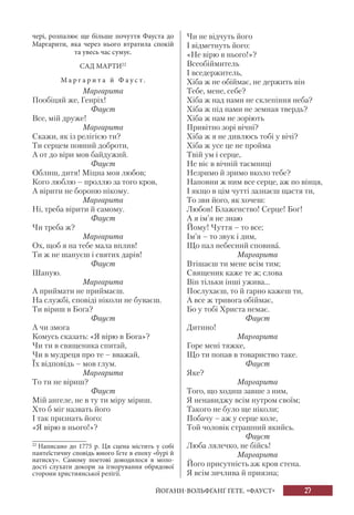 27
чері, розпалює ще більше почуття Фауста до
Маргарити, яка через нього втратила спокій
та увесь час сумує.
САД МАРТИ22
М а р г а р и т а й Ф а у с т .
Маргарита
Пообіцяй же, Генріх!
Фауст
Все, мій друже!
Маргарита
Скажи, як із релігією ти?
Ти серцем повний доброти,
А от до віри мов байдужий.
Фауст
Облиш, дитя! Міцна моя любов;
Кого люблю – проллю за того кров,
А вірити не бороню нікому.
Маргарита
Ні, треба вірити й самому.
Фауст
Чи треба ж?
Маргарита
Ох, щоб я на тебе мала вплив!
Ти ж не шануєш і святих дарів!
Фауст
Шаную.
Маргарита
А приймати не приймаєш.
На службі, сповіді ніколи не буваєш.
Ти віриш в Бога?
Фауст
А чи змога
Комусь сказать: «Я вірю в Бога»?
Чи ти в священика спитай,
Чи в мудреця про те – вважай,
Їх відповідь – мов глум.
Маргарита
То ти не віриш?
Фауст
Мій ангеле, не в ту ти міру міриш.
Хто б міг назвать його
І так признать його:
«Я вірю в нього!»?
22
Написано до 1775 р. Ця сцена містить у собі
пантеїстичну сповідь юного Ґете в епоху «бурі й
натиску». Самому поетові доводилося в моло-
дості слухати докори за ігнорування обрядової
сторони християнської релігії.
Чи не відчуть його
І відметнуть його:
«Не вірю в нього!»?
Всеобіймитель
І вседержитель,
Хіба ж не обіймає, не держить він
Тебе, мене, себе?
Хіба ж над нами не склепіння неба?
Хіба ж під нами не земная твердь?
Хіба ж нам не зоріють
Привітно зорі вічні?
Хіба ж я не дивлюсь тобі у вічі?
Хіба ж усе це не пройма
Твій ум і серце,
Не віє в вічній таємниці
Незримо й зримо вколо тебе?
Наповни ж ним все серце, аж по вінця,
І якщо в цім чутті зазнаєш щастя ти,
То зви його, як хочеш:
Любов! Блаженство! Серце! Бог!
А я ім’я не знаю
Йому! Чуття – то все;
Ім’я – то звук і дим,
Що пал небесний сповива.
Маргарита
Втішаєш ти мене всім тим;
Священик каже те ж; слова
Він тільки інші ужива...
Послухаєш, то й гарно кажеш ти,
А все ж тривога обіймає,
Бо у тобі Христа немає.
Фауст
Дитино!
Маргарита
Горе мені тяжке,
Що ти попав в товариство таке.
Фауст
Яке?
Маргарита
Того, що ходиш завше з ним,
Я ненавиджу всім нутром своїм;
Такого не було ще ніколи;
Побачу – аж у серце коле,
Той чоловік страшний якийсь.
Фауст
Люба лялечко, не бійсь!
Маргарита
Його присутність аж кров стена.
Я всім зичлива й приязна;
ЙОГАНН-ВОЛЬФҐАНҐ ҐЕТЕ. «ФАУСТ»
 