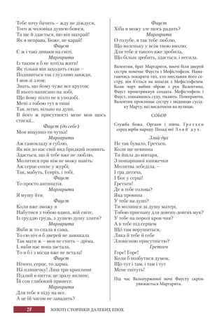 28 ЗОЛОТІ СТОРІНКИ ДАЛЕКИХ ЕПОХ
Тебе хочу бачить – жду не діждуся,
Того ж чоловіка душею боюся,
Та ще й здається, що він шахрай!
Як я неправа, Боже, не карай!
Фауст
Є ж і такі диваки на світі.
Маргарита
Із таким я б не хотіла жити!
Як тільки він заходить сюди –
Подивиться так глузливо завжди,
І мов зі злом;
Знать, що йому чуже все кругом;
В нього написано на лобі,
Що йому ніхто не в уподобі.
Мені з тобою тут в тиші
Так легко, вільно на душі,
В його ж присутності мене мов щось
стиска...
Фауст (до себе)
Моя віщунко ти чутка!
Маргарита
Аж самовладу я гублю,
Як він до нас свій вид бридкий появить.
Здається, що й тебе вже не люблю,
Молитися при нім не можу навіть:
Аж серце сохне у журбі;
Так, мабуть, Генріх, і тобі.
Фауст
То просто антипатія.
Маргарита
Я мушу йти.
Фауст
Коли вже зможу я
Набутися з тобою вдвох, мій світе,
Із груддю грудь, з душею душу злити?
Маргарита
Якби ж то спала я сама,
То сю ніч я б дверей не замикала
Так мати ж – мов не спить – дріма,
І, якби нас вона застала,
То я б і з місця вже не встала!
Фауст
Нічого, серце, то дарма.
На пляшечку! Лиш три краплини
Підлий в пиття; це зразу вплине,
Їй сон глибокий принесе.
Маргарита
Для тебе я піду на все.
А це їй часом не завадить?
Фауст
Хіба я можу зле щось радить?
Маргарита
О голубе, я так тебе люблю,
Що воленьку у всім твою вволю;
Для тебе я такого вже зробила,
Що більш зробить, здається, і несила.
Валентин, брат Маргарити, вночі біля дверей
сестри помічає Фауста і Мефістофеля. Нама-
гаючись покарати тих, хто знеславив його се-
стру, він б’ється на шпагах з Мефістофелем.
Коли чорт вибив зброю з рук Валентина,
Фауст проштрикнув солдата. Мефістофель і
Фауст, злякавшись суду, тікають. Помираючи,
Валентин проклинає сестру і звідницю сусід-
ку Марту, які вискочили на вулицю.
СОБОР
Служба божа. Органи і півча. Гр е т х е н
серед юрби народу. Позад неї З л и й д у х .
Злий дух
Не так бувало, Гретхен,
Коли ще невинна
Ти йшла до вівтаря,
З пошарпаної книжечки
Молитва лебеділа, –
І гра дитяча,
І Бог у серці!
Гретхен!
Де в тебе голова?
Яка провина
У тебе на душі?
Ти молишся за душу матері,
Тобою приспану для довгих-довгих мук?
У тебе на порозі кров чия?
А в тебе під серцем
Що там ворушиться,
Ляка й тебе й себе
Зловісною присутністю?
Гретхен
Горе! Горе!
Коли б позбутися думок,
Що тут і там, і там і тут
Мене гнітуть!
Під час Вальпуржиної ночі Фаусту скрізь
увижається Маргарита.
 
